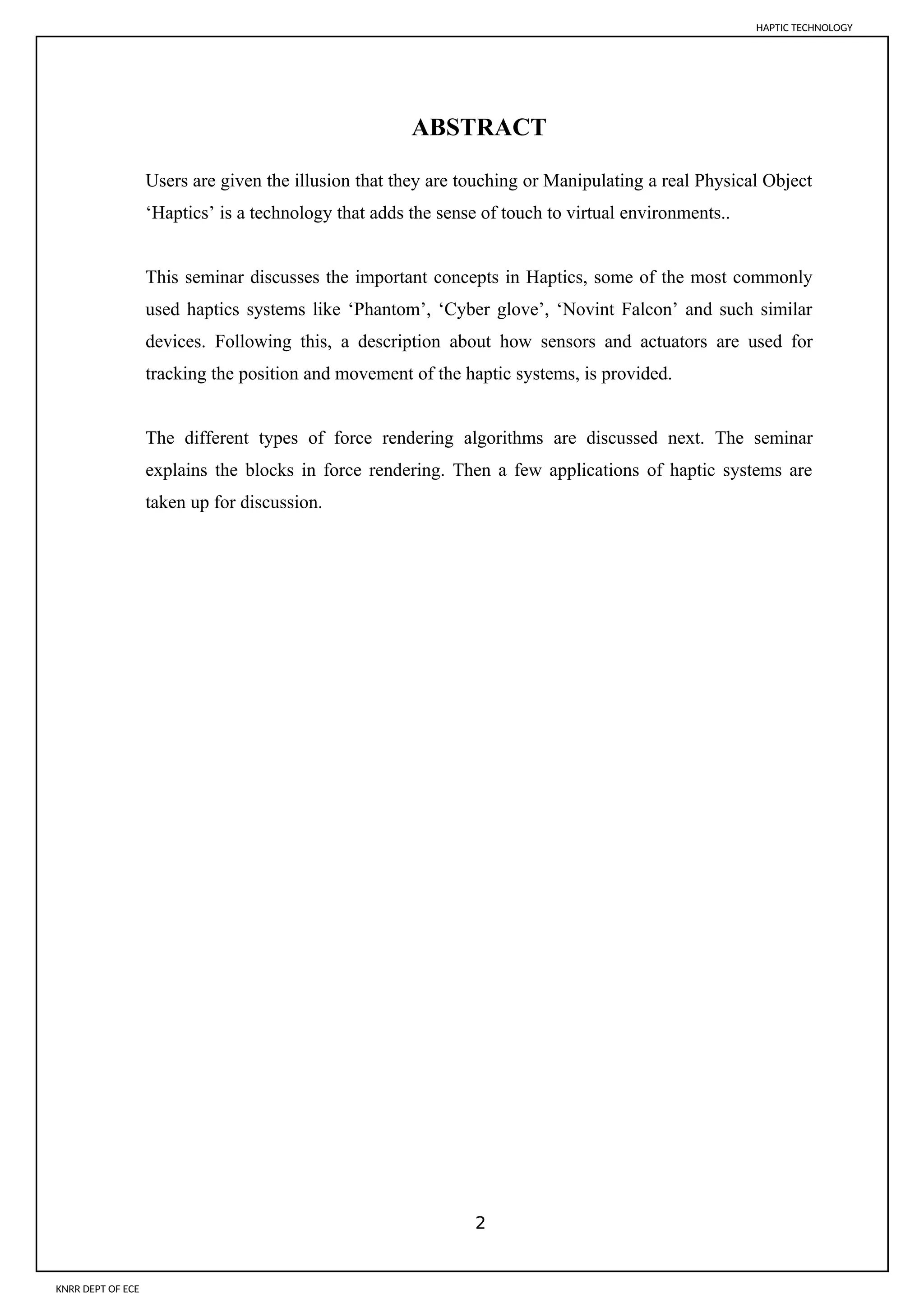 ABSTRACT
Users are given the illusion that they are touching or Manipulating a real Physical Object
‘Haptics’ is a technology that adds the sense of touch to virtual environments..
This seminar discusses the important concepts in Haptics, some of the most commonly
used haptics systems like ‘Phantom’, ‘Cyber glove’, ‘Novint Falcon’ and such similar
devices. Following this, a description about how sensors and actuators are used for
tracking the position and movement of the haptic systems, is provided.
The different types of force rendering algorithms are discussed next. The seminar
explains the blocks in force rendering. Then a few applications of haptic systems are
taken up for discussion.
2
HAPTIC TECHNOLOGY
KNRR DEPT OF ECE
 