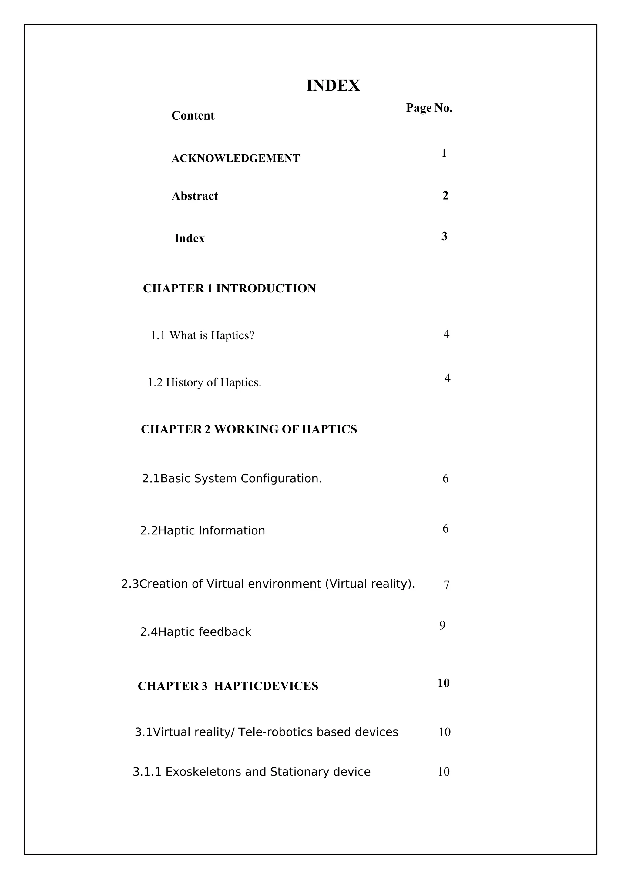 INDEX
Content
.......
ACKNOWLEDGEMENT
Abstract
10
6
6
7
9
10
2
3
4
4
10
Page No.
3.1.1 Exoskeletons and Stationary device
2.1Basic System Configuration.
2.2Haptic Information
2.3Creation of Virtual environment (Virtual reality).
2.4Haptic feedback
3.1Virtual reality/ Tele-robotics based devices
Index
CHAPTER 1 INTRODUCTION
CHAPTER 2 WORKING OF HAPTICS
CHAPTER 3 HAPTICDEVICES
1.1 What is Haptics?
1.2 History of Haptics.
1
 