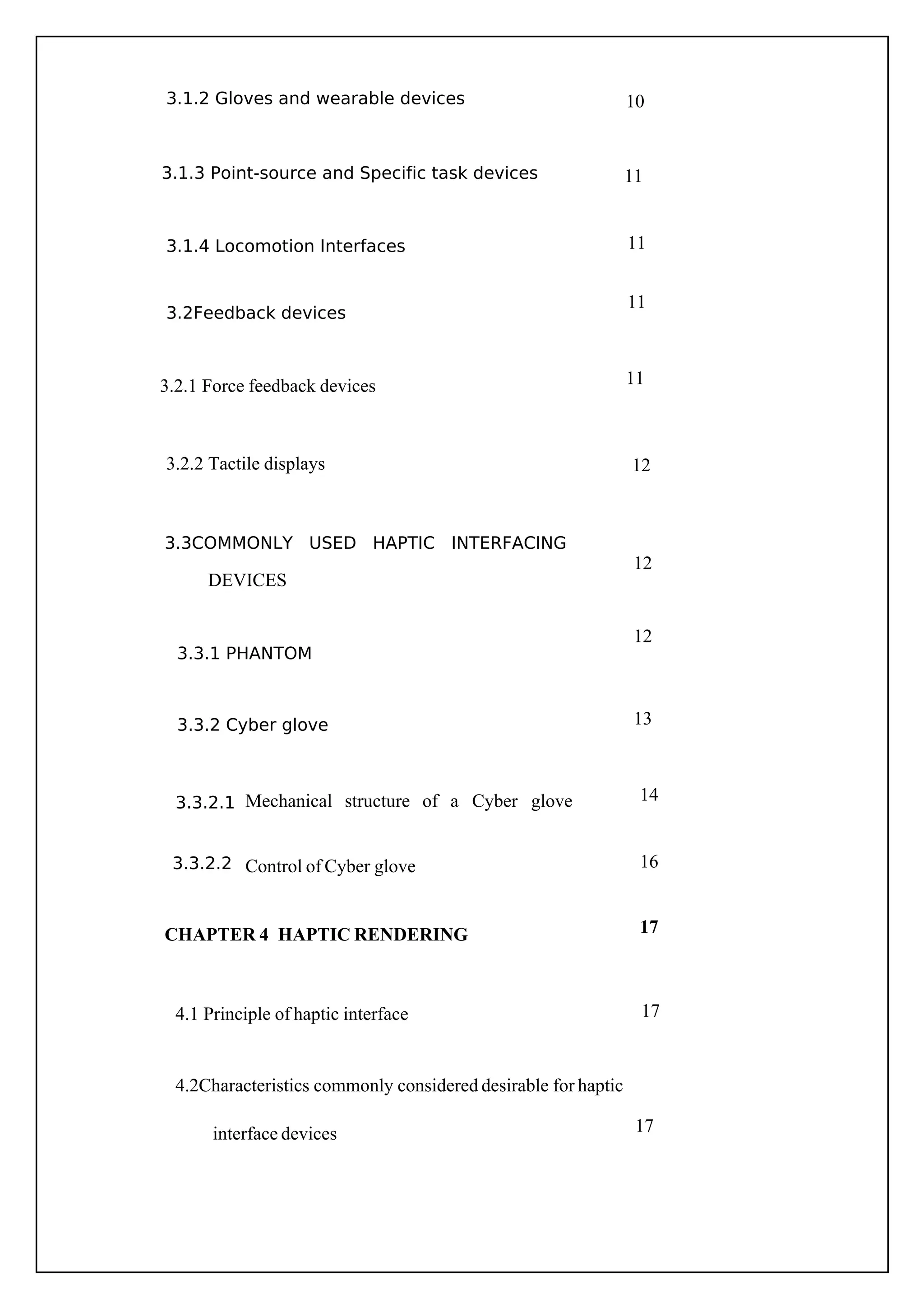 14
16
10
11
11
12
13
11
11
12
12
Mechanical structure of a Cyber glove
Control of Cyber glove
17
17
17
3.3.2.1
3.3.2.2
3.2.1 Force feedback devices
DEVICES
3.1.2 Gloves and wearable devices
3.1.3 Point-source and Specific task devices
3.1.4 Locomotion Interfaces
3.3.1 PHANTOM
3.3.2 Cyber glove
3.2.2 Tactile displays
3.2Feedback devices
3.3COMMONLY USED HAPTIC INTERFACING
4.1 Principle of haptic interface
CHAPTER 4 HAPTIC RENDERING
4.2Characteristics commonly considered desirable for haptic
interface devices
 