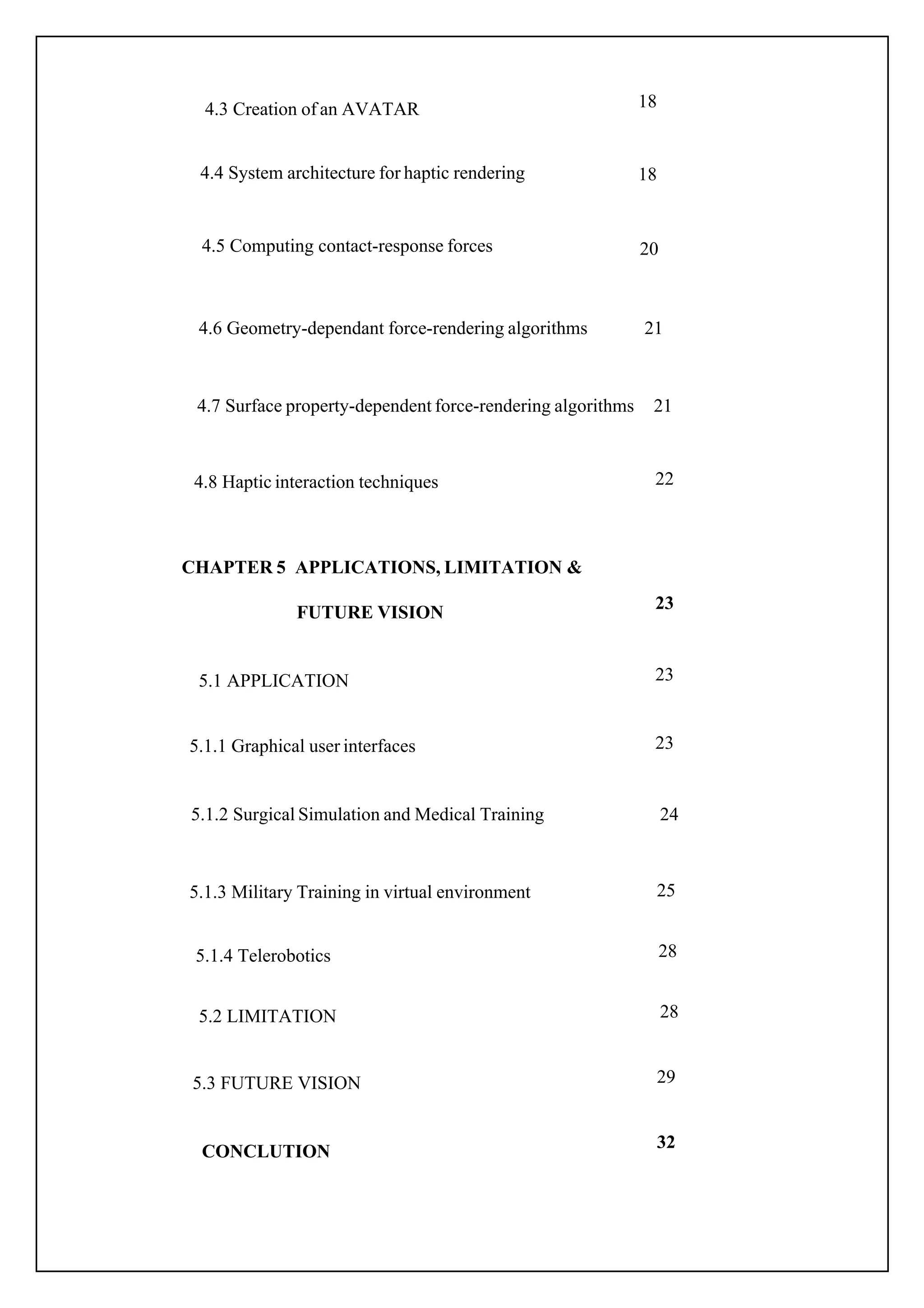 23
24
25
18
18
20
21
21
22
23
23
28
28
29
32
5.1.1 Graphical user interfaces
5.1.2 Surgical Simulation and Medical Training
5.1.3 Military Training in virtual environment
4.3 Creation of an AVATAR
4.4 System architecture for haptic rendering
4.5 Computing contact-response forces
4.6 Geometry-dependant force-rendering algorithms
4.8 Haptic interaction techniques
5.1 APPLICATION
4.7 Surface property-dependent force-rendering algorithms
CHAPTER 5 APPLICATIONS, LIMITATION &
FUTURE VISION
5.1.4 Telerobotics
CONCLUTION
5.2 LIMITATION
5.3 FUTURE VISION
 