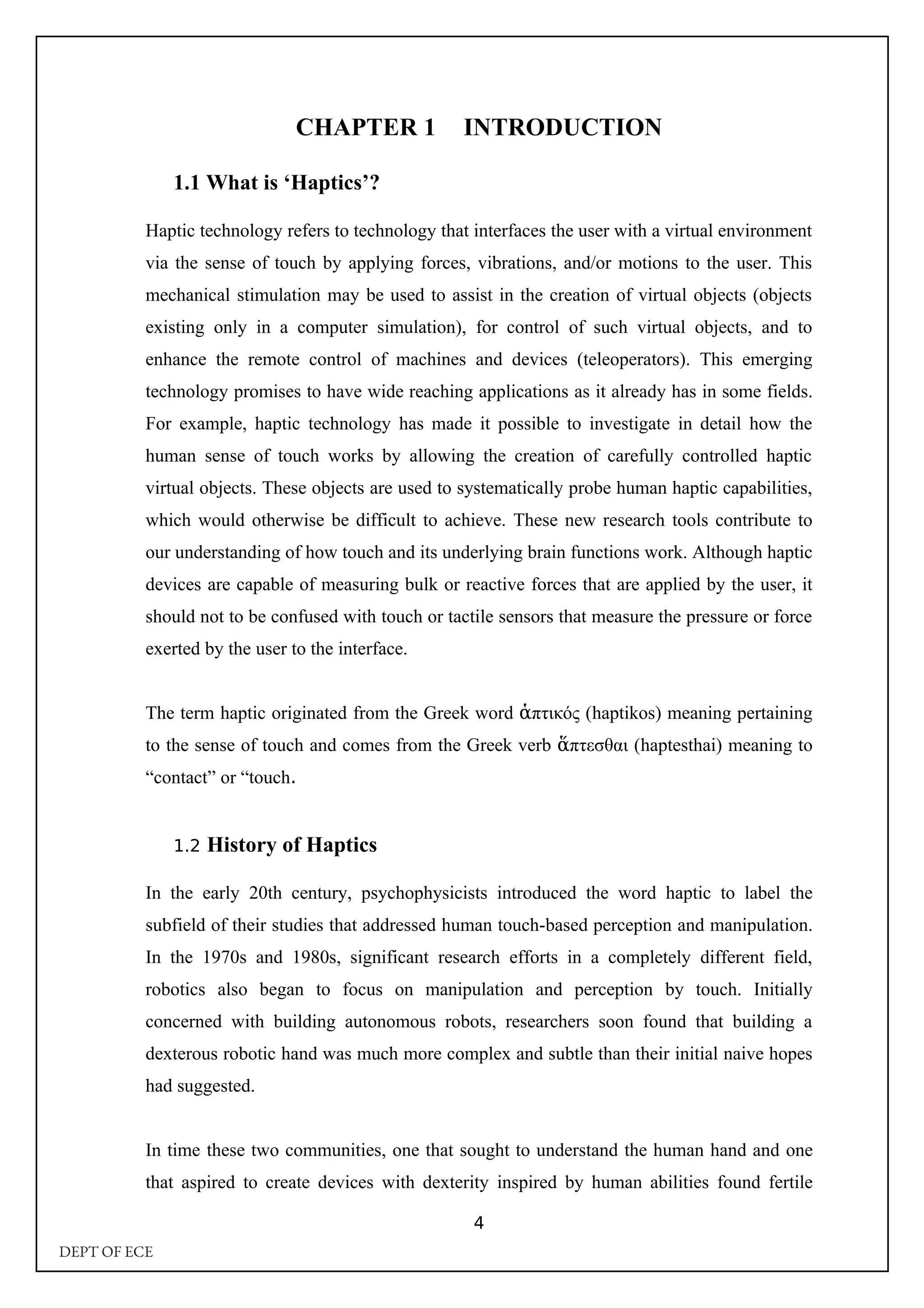 CHAPTER 1 INTRODUCTION
1.1 What is ‘Haptics’?
Haptic technology refers to technology that interfaces the user with a virtual environment
via the sense of touch by applying forces, vibrations, and/or motions to the user. This
mechanical stimulation may be used to assist in the creation of virtual objects (objects
existing only in a computer simulation), for control of such virtual objects, and to
enhance the remote control of machines and devices (teleoperators). This emerging
technology promises to have wide reaching applications as it already has in some fields.
For example, haptic technology has made it possible to investigate in detail how the
human sense of touch works by allowing the creation of carefully controlled haptic
virtual objects. These objects are used to systematically probe human haptic capabilities,
which would otherwise be difficult to achieve. These new research tools contribute to
our understanding of how touch and its underlying brain functions work. Although haptic
devices are capable of measuring bulk or reactive forces that are applied by the user, it
should not to be confused with touch or tactile sensors that measure the pressure or force
exerted by the user to the interface.
The term haptic originated from the Greek word πτικός (
ἁ haptikos) meaning pertaining
to the sense of touch and comes from the Greek verb πτεσθαι (
ἅ haptesthai) meaning to
“contact” or “touch.
1.2 History of Haptics
In the early 20th century, psychophysicists introduced the word haptic to label the
subfield of their studies that addressed human touch-based perception and manipulation.
In the 1970s and 1980s, significant research efforts in a completely different field,
robotics also began to focus on manipulation and perception by touch. Initially
concerned with building autonomous robots, researchers soon found that building a
dexterous robotic hand was much more complex and subtle than their initial naive hopes
had suggested.
In time these two communities, one that sought to understand the human hand and one
that aspired to create devices with dexterity inspired by human abilities found fertile
4
DEPT OF ECE
 