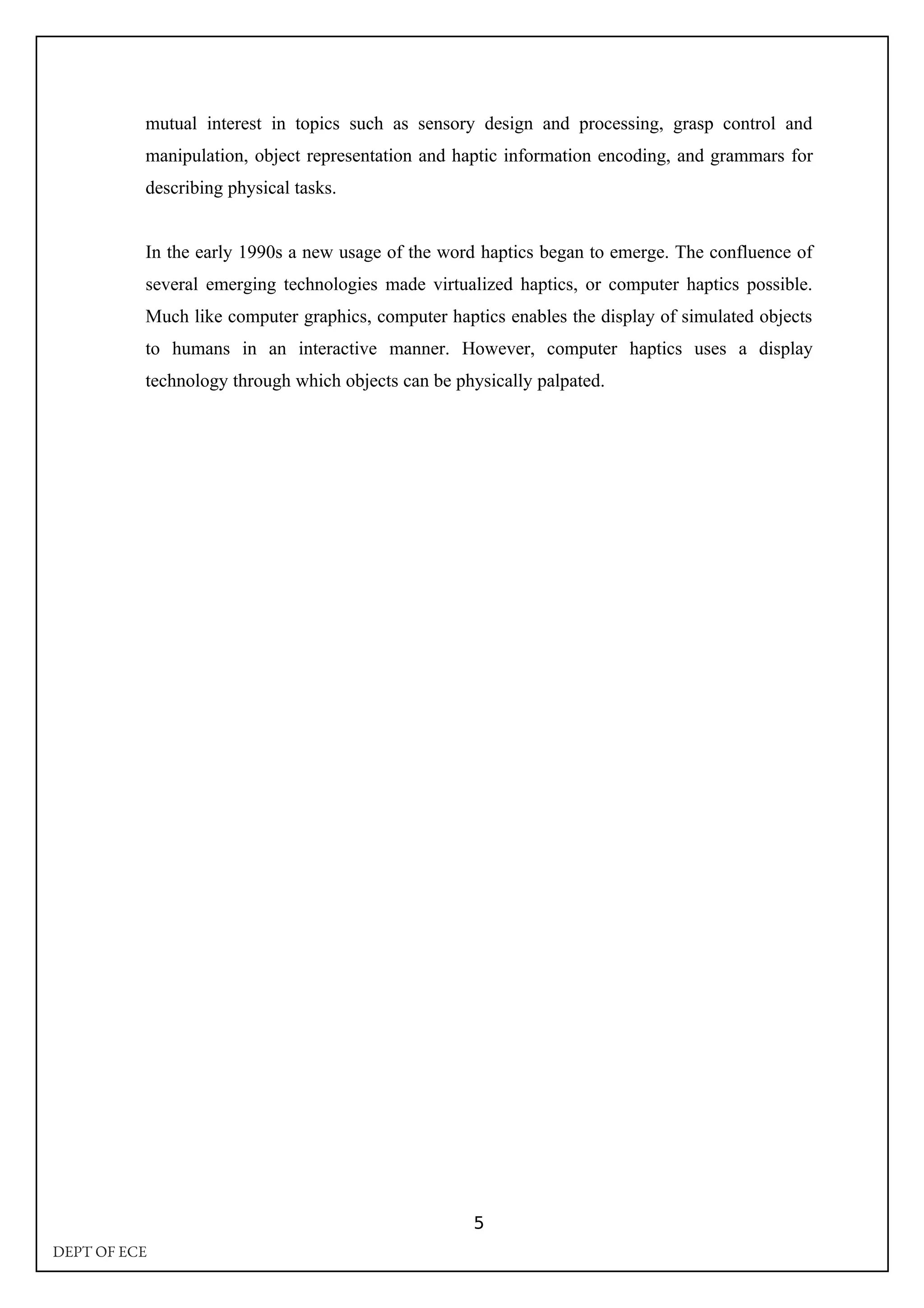 mutual interest in topics such as sensory design and processing, grasp control and
manipulation, object representation and haptic information encoding, and grammars for
describing physical tasks.
In the early 1990s a new usage of the word haptics began to emerge. The confluence of
several emerging technologies made virtualized haptics, or computer haptics possible.
Much like computer graphics, computer haptics enables the display of simulated objects
to humans in an interactive manner. However, computer haptics uses a display
technology through which objects can be physically palpated.
5
DEPT OF ECE
 
