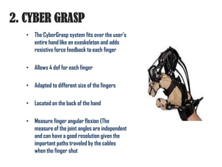 2. CYBER GRASP
   • The CyberGrasp system fits over the user's
     entire hand like an exoskeleton and adds
     resistive force feedback to each finger

   • Allows 4 dof for each finger

   • Adapted to different size of the fingers

   • Located on the back of the hand

   • Measure finger angular flexion (The
     measure of the joint angles are independent
     and can have a good resolution given the
     important paths traveled by the cables
     when the finger shut
 