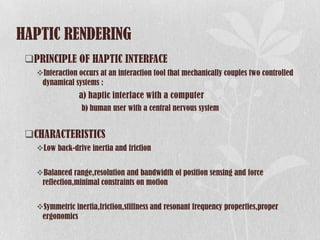HAPTIC RENDERING
 PRINCIPLE OF HAPTIC INTERFACE
   Interaction occurs at an interaction tool that mechanically couples two controlled
    dynamical systems :
                a) haptic interface with a computer
                 b) human user with a central nervous system


 CHARACTERISTICS
   Low back-drive inertia and friction


   Balanced range,resolution and bandwidth of position sensing and force
    reflection,minimal constraints on motion


   Symmetric inertia,friction,stiffness and resonant frequency properties,proper
    ergonomics
 