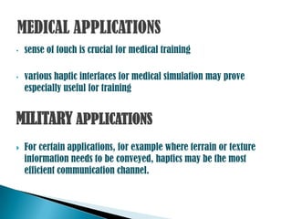 •   sense of touch is crucial for medical training

•   various haptic interfaces for medical simulation may prove
    especially useful for training


MILITARY APPLICATIONS
   For certain applications, for example where terrain or texture
    information needs to be conveyed, haptics may be the most
    efficient communication channel.
 
