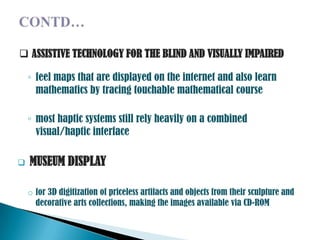  ASSISTIVE TECHNOLOGY FOR THE BLIND AND VISUALLY IMPAIRED

    ◦ feel maps that are displayed on the internet and also learn
      mathematics by tracing touchable mathematical course

    ◦ most haptic systems still rely heavily on a combined
      visual/haptic interface

   MUSEUM DISPLAY

    o for 3D digitization of priceless artifacts and objects from their sculpture and
      decorative arts collections, making the images available via CD-ROM
 