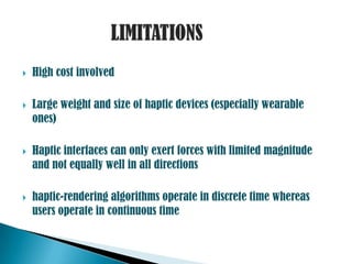    High cost involved

   Large weight and size of haptic devices (especially wearable
    ones)

   Haptic interfaces can only exert forces with limited magnitude
    and not equally well in all directions

   haptic-rendering algorithms operate in discrete time whereas
    users operate in continuous time
 