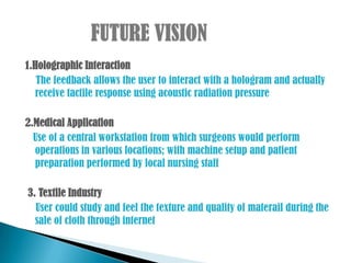 1.Holographic Interaction
   The feedback allows the user to interact with a hologram and actually
  receive tactile response using acoustic radiation pressure

2.Medical Application
  Use of a central workstation from which surgeons would perform
  operations in various locations; with machine setup and patient
  preparation performed by local nursing staff

3. Textile Industry
  User could study and feel the texture and quality of materail during the
  sale of cloth through internet
 