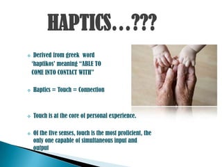 HAPTICS…???
    Derived from greek word
    „haptikos‟ meaning “ABLE TO
    COME INTO CONTACT WITH”

   Haptics = Touch = Connection



   Touch is at the core of personal experience.

   Of the five senses, touch is the most proficient, the
    only one capable of simultaneous input and
    output
 