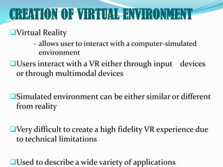 CREATION OF VIRTUAL ENVIRONMENT
Virtual Reality
       allows user to interact with a computer-simulated
        environment
Users interact with a VR either through input devices
 or through multimodal devices

Simulated environment can be either similar or different
 from reality

Very difficult to create a high fidelity VR experience due
 to technical limitations

Used to describe a wide variety of applications
 