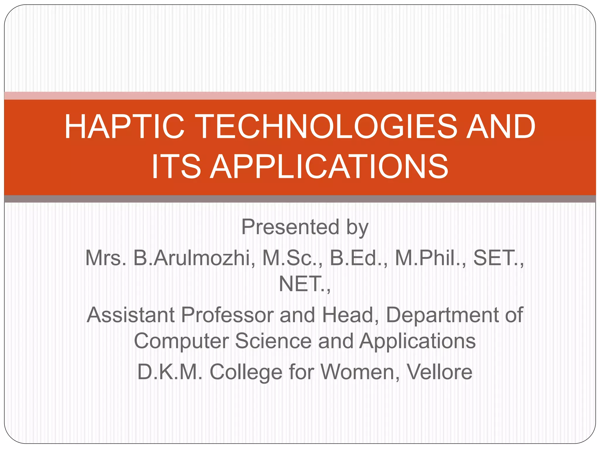 Presented by
Mrs. B.Arulmozhi, M.Sc., B.Ed., M.Phil., SET.,
NET.,
Assistant Professor and Head, Department of
Computer Science and Applications
D.K.M. College for Women, Vellore
HAPTIC TECHNOLOGIES AND
ITS APPLICATIONS
 
