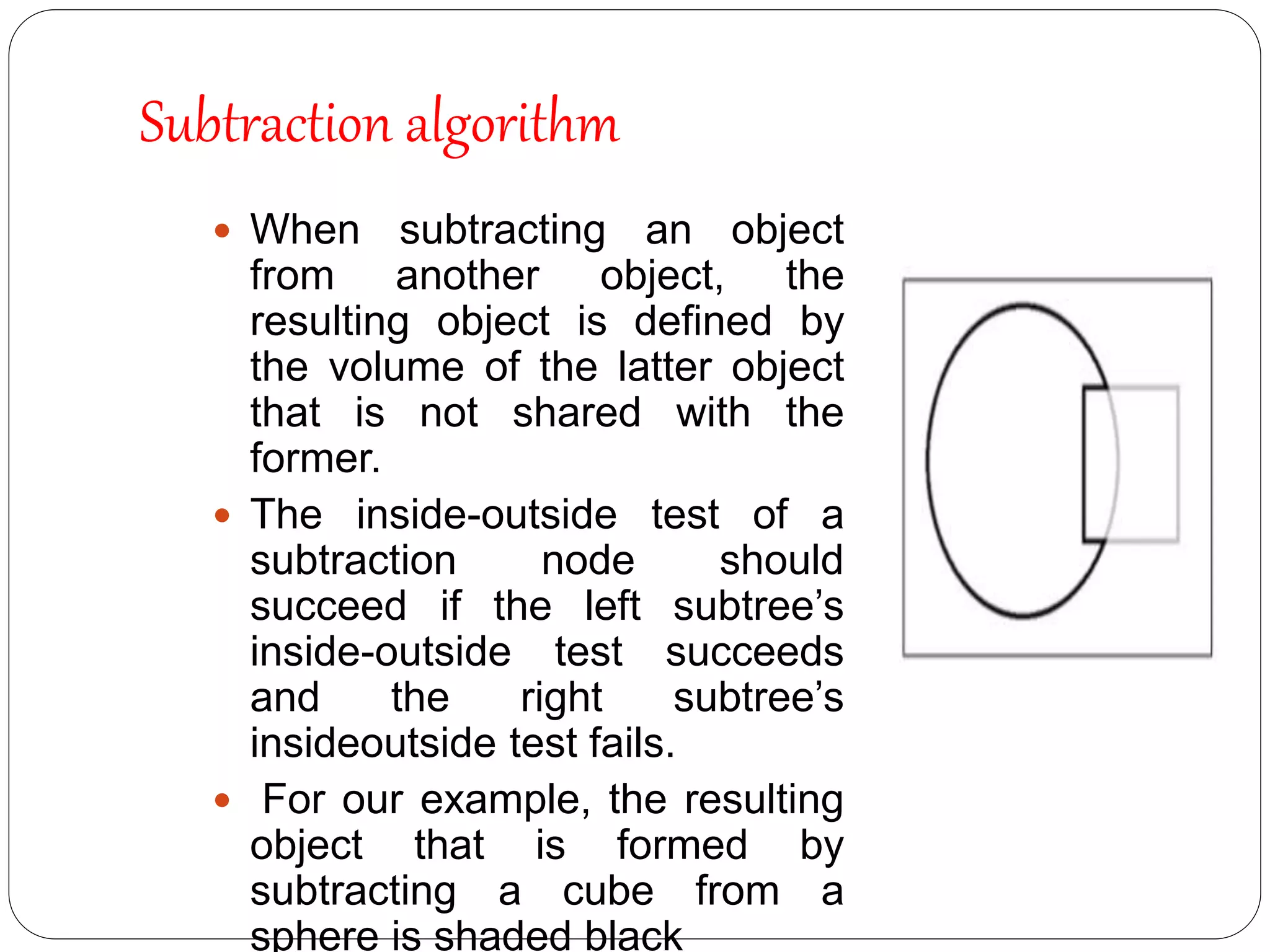  When subtracting an object
from another object, the
resulting object is deﬁned by
the volume of the latter object
that is not shared with the
former.
 The inside-outside test of a
subtraction node should
succeed if the left subtree’s
inside-outside test succeeds
and the right subtree’s
insideoutside test fails.
 For our example, the resulting
object that is formed by
subtracting a cube from a
sphere is shaded black
Subtraction algorithm
 
