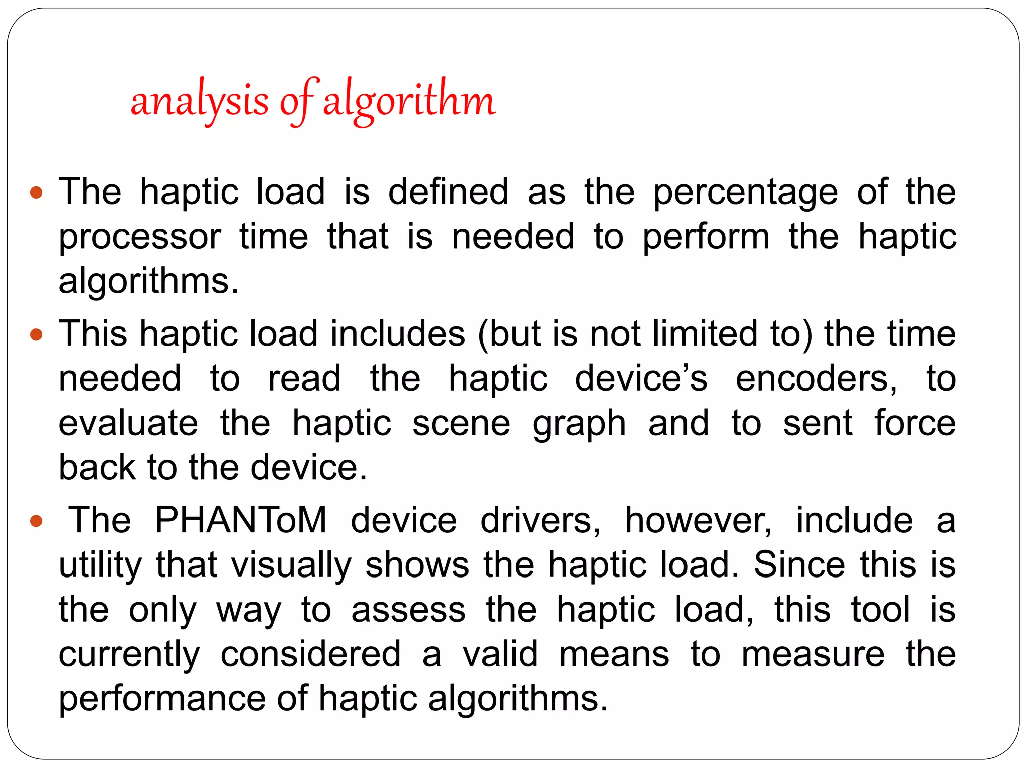  The haptic load is deﬁned as the percentage of the
processor time that is needed to perform the haptic
algorithms.
 This haptic load includes (but is not limited to) the time
needed to read the haptic device’s encoders, to
evaluate the haptic scene graph and to sent force
back to the device.
 The PHANToM device drivers, however, include a
utility that visually shows the haptic load. Since this is
the only way to assess the haptic load, this tool is
currently considered a valid means to measure the
performance of haptic algorithms.
analysis of algorithm
 