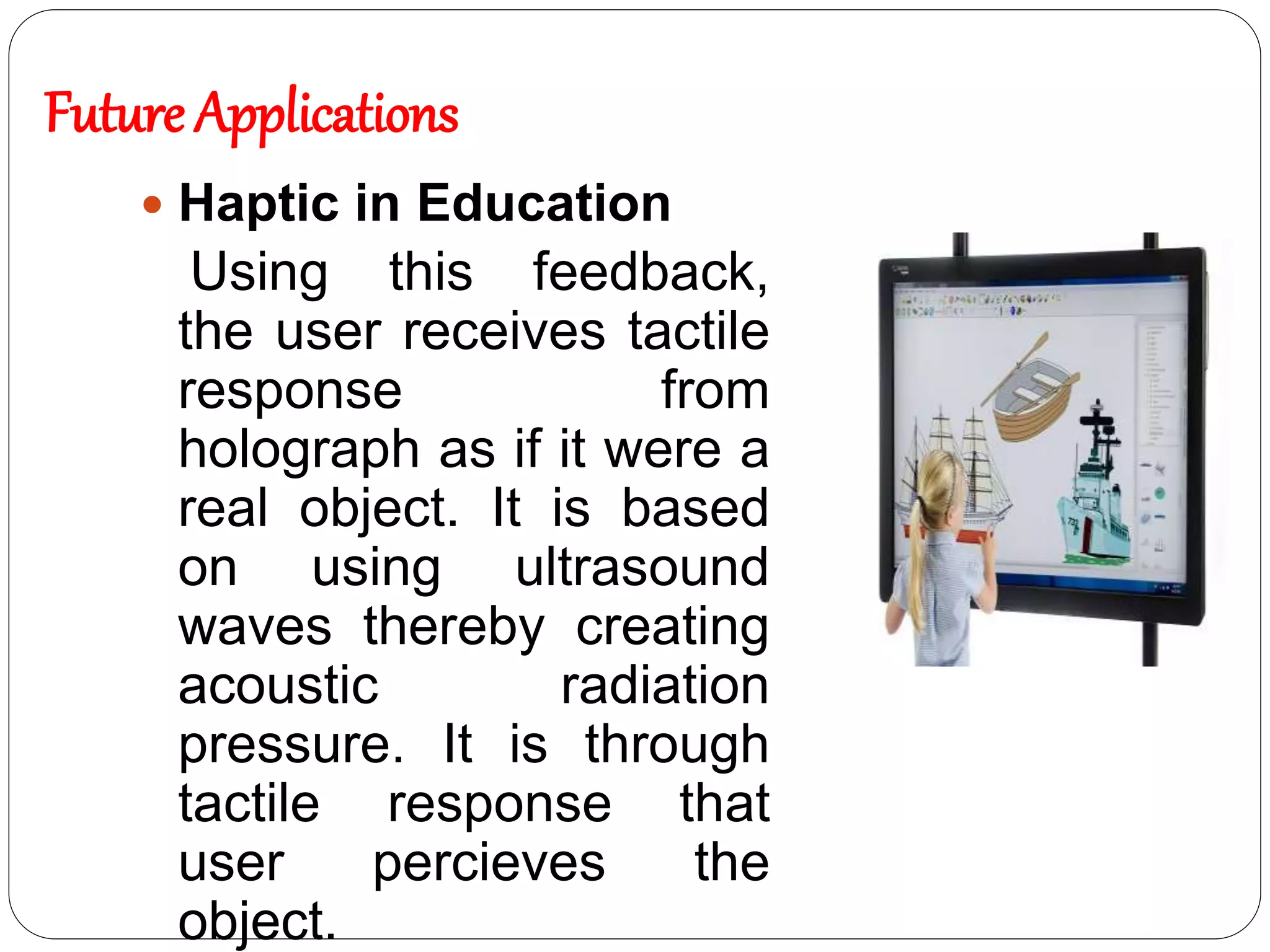  Haptic in Education
Using this feedback,
the user receives tactile
response from
holograph as if it were a
real object. It is based
on using ultrasound
waves thereby creating
acoustic radiation
pressure. It is through
tactile response that
user percieves the
object.
Future Applications
 