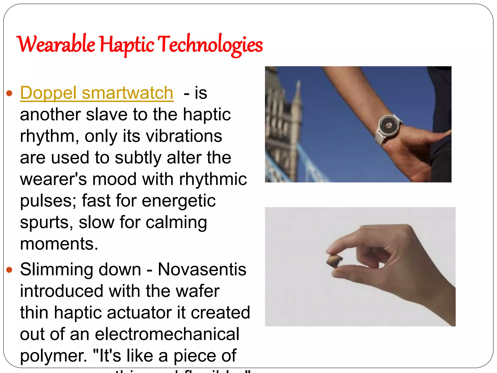  Doppel smartwatch - is
another slave to the haptic
rhythm, only its vibrations
are used to subtly alter the
wearer's mood with rhythmic
pulses; fast for energetic
spurts, slow for calming
moments.
 Slimming down - Novasentis
introduced with the wafer
thin haptic actuator it created
out of an electromechanical
polymer. "It's like a piece of
Wearable Haptic Technologies
 