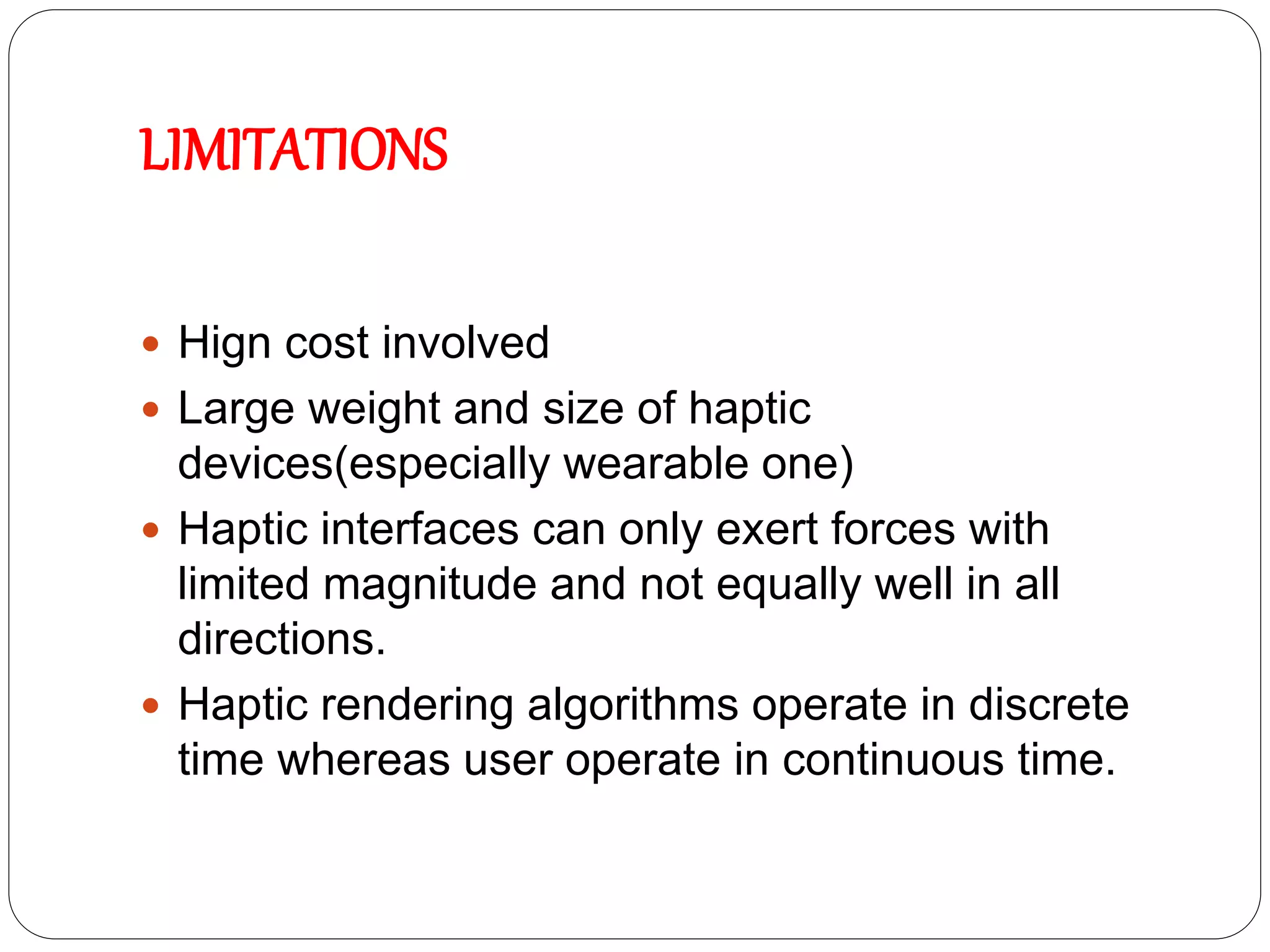 LIMITATIONS
 Hign cost involved
 Large weight and size of haptic
devices(especially wearable one)
 Haptic interfaces can only exert forces with
limited magnitude and not equally well in all
directions.
 Haptic rendering algorithms operate in discrete
time whereas user operate in continuous time.
 