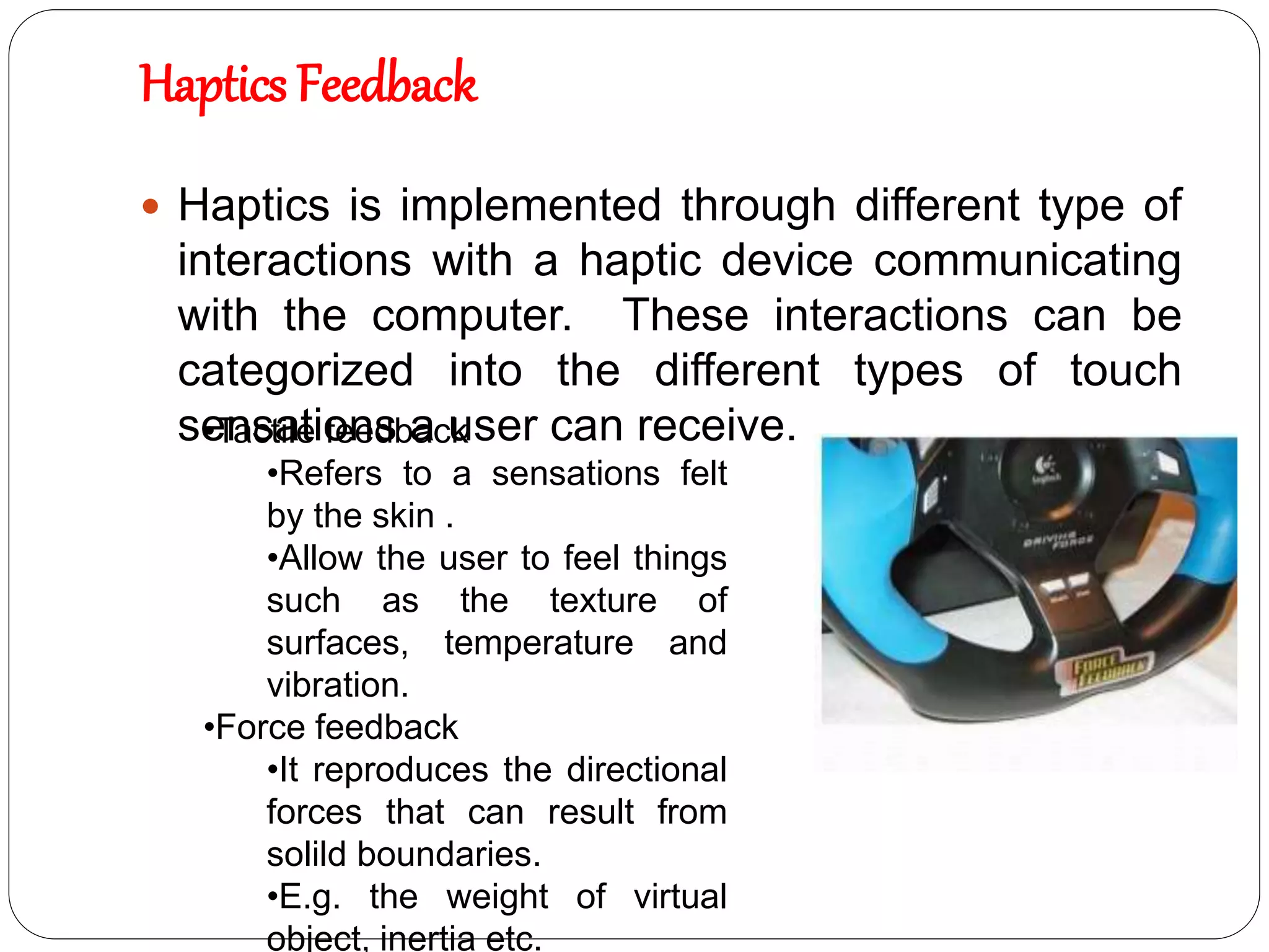 Haptics Feedback
 Haptics is implemented through different type of
interactions with a haptic device communicating
with the computer. These interactions can be
categorized into the different types of touch
sensations a user can receive.
•Tactile feedback
•Refers to a sensations felt
by the skin .
•Allow the user to feel things
such as the texture of
surfaces, temperature and
vibration.
•Force feedback
•It reproduces the directional
forces that can result from
solild boundaries.
•E.g. the weight of virtual
object, inertia etc.
 
