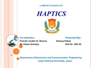 A PRESENTATION ON
HAPTICS
Co-ordinator:- Presented By:-
Prof.(Dr.) Sudhir Kr. Sharma Dheeraj Pathak
Mr. Kalyan Acharjya Roll No- 8EC-28
Department of Electronics and Communication Engineering
Jaipur National University, Jaipur
1
 