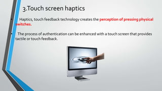 3.Touch screen haptics
• Haptics, touch feedback technology creates the perception of pressing physical
switches.
• The process of authentication can be enhanced with a touch screen that provides
tactile or touch feedback.
 