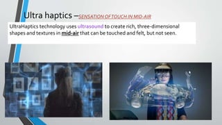 Ultra haptics –SENSATION OFTOUCH IN MID-AIR
UltraHaptics technology uses ultrasound to create rich, three-dimensional
shapes and textures in mid-air that can be touched and felt, but not seen.
 