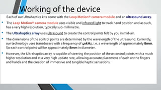 Working of the device
Each of our Ultrahaptics kits come with the Leap Motion® camera module and an ultrasound array.
• The Leap Motion® camera module uses visible and infrared light to track hand position and as such,
has a very high resolution, typically sub-millimetre.
• The Ultrahaptics array uses ultrasound to create the control points felt by you in mid-air.
• The dimensions of the control points are determined by the wavelength of the ultrasound. Currently,
our technology uses transducers with a frequency of 40kHz, i.e. a wavelength of approximately 8mm.
So each control point will be approximately 8mm in diameter.
• However, the Ultrahaptics array is capable of steering the position of these control points with a much
higher resolution and at a very high update rate, allowing accurate placement of each on the fingers
and hands and the creation of immersive and tangible haptic sensations
 