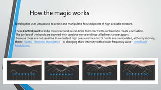 How the magic works
Ultrahaptics uses ultrasound to create and manipulate focused points of high acoustic pressure.
These Control points can be moved around in real-time to interact with our hands to create a sensation.
The surface of the hands are covered with sensitive nerve endings called mechanoreceptors.
Because these are not sensitive to a constant high pressure the control points are manipulated, either by moving
them – Spatio-Temporal Modulation – or changing their intensity with a lower frequency wave – Amplitude
Modulation.
 