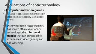 Applications of haptic technology
1.Computer and video games
• Haptic feedback is commonly used in
arcade games,especially racing video
games
• Disney Research,Pittsburg(DRP)
has shown off a revolutionary
technology called ‘Surround
Haptics that can bring real life
experience in video gaming and
film watching.
 