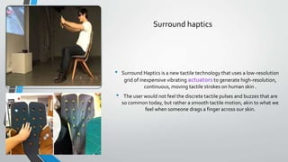 Surround haptics
• Surround Haptics is a new tactile technology that uses a low-resolution
grid of inexpensive vibrating actuators to generate high-resolution,
continuous, moving tactile strokes on human skin .
• The user would not feel the discrete tactile pulses and buzzes that are
so common today, but rather a smooth tactile motion, akin to what we
feel when someone drags a finger across our skin.
 