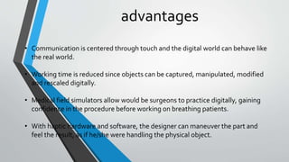 advantages
• Communication is centered through touch and the digital world can behave like
the real world.
• Working time is reduced since objects can be captured, manipulated, modified
and rescaled digitally.
• Medical field simulators allow would be surgeons to practice digitally, gaining
confidence in the procedure before working on breathing patients.
• With haptic hardware and software, the designer can maneuver the part and
feel the result, as if he/she were handling the physical object.
 