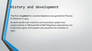History and development
The first US patent for a tactile telephone was granted toThomas
D. Shannon in 1973.
An early tactile man-machine communication system was
constructed by A. Michael Noll at BellTelephone Laboratories, Inc.
in the early 1970s] and a patent was issued for his invention in
1975.]
 