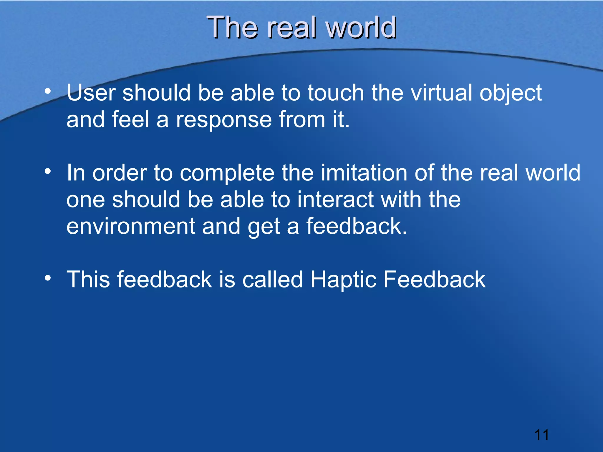 The real world

• User should be able to touch the virtual object
  and feel a response from it.

• In order to complete the imitation of the real world
  one should be able to interact with the
  environment and get a feedback.

• This feedback is called Haptic Feedback




                                                 11
 