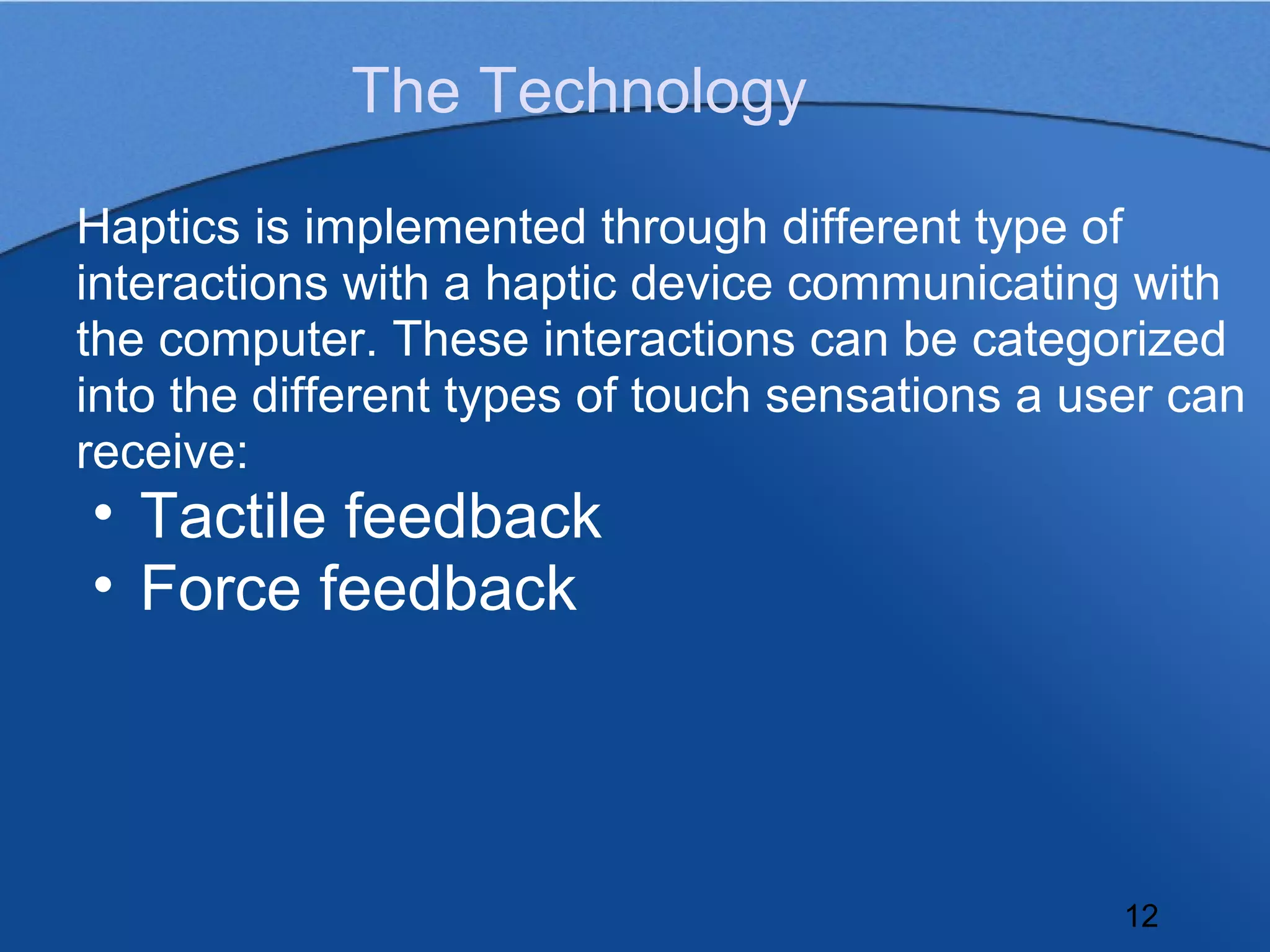 The Technology

Haptics is implemented through different type of
interactions with a haptic device communicating with
the computer. These interactions can be categorized
into the different types of touch sensations a user can
receive:
• Tactile feedback
• Force feedback




                                                 12
 