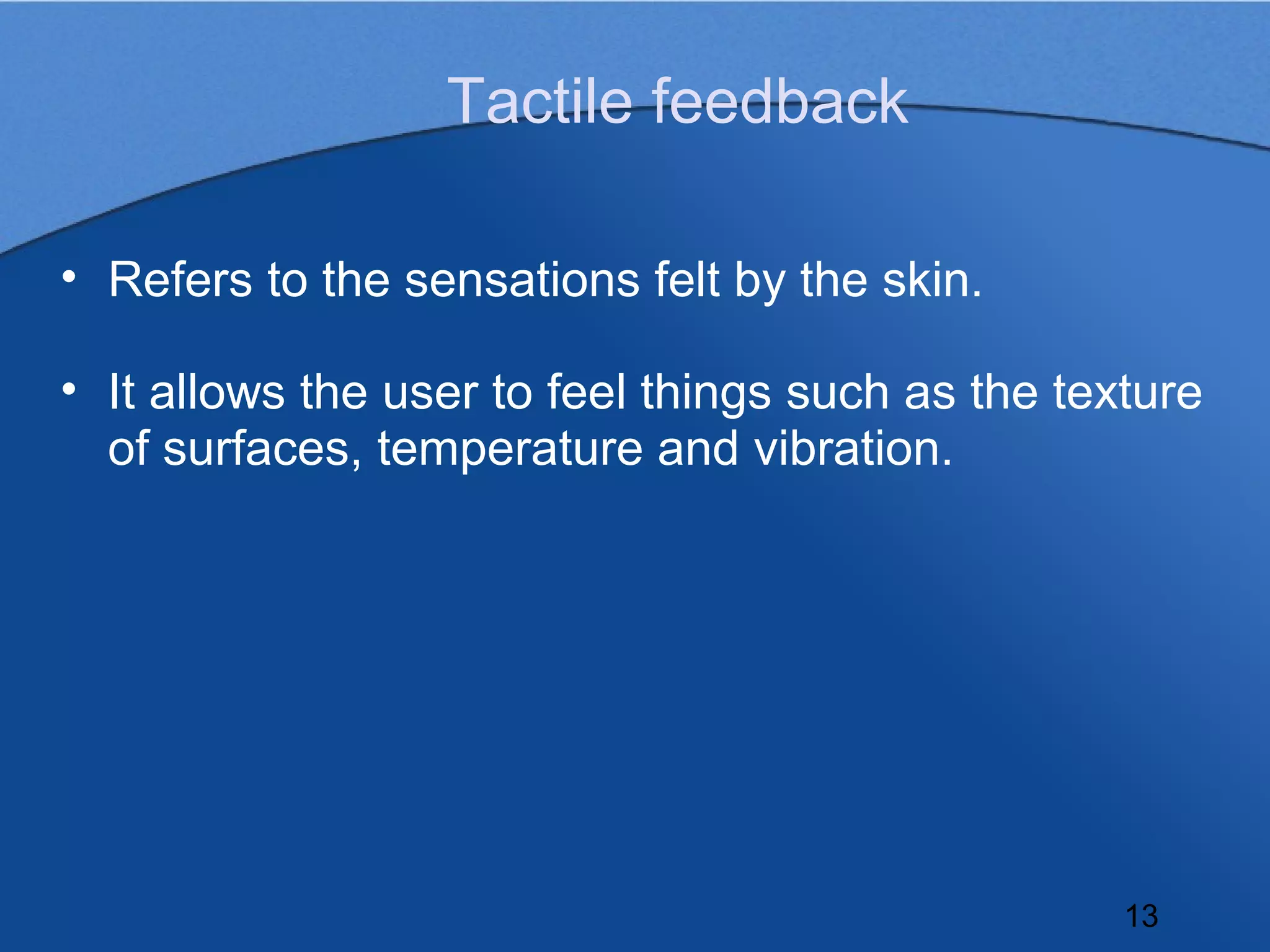 Tactile feedback

• Refers to the sensations felt by the skin.

• It allows the user to feel things such as the texture
  of surfaces, temperature and vibration.




                                                   13
 