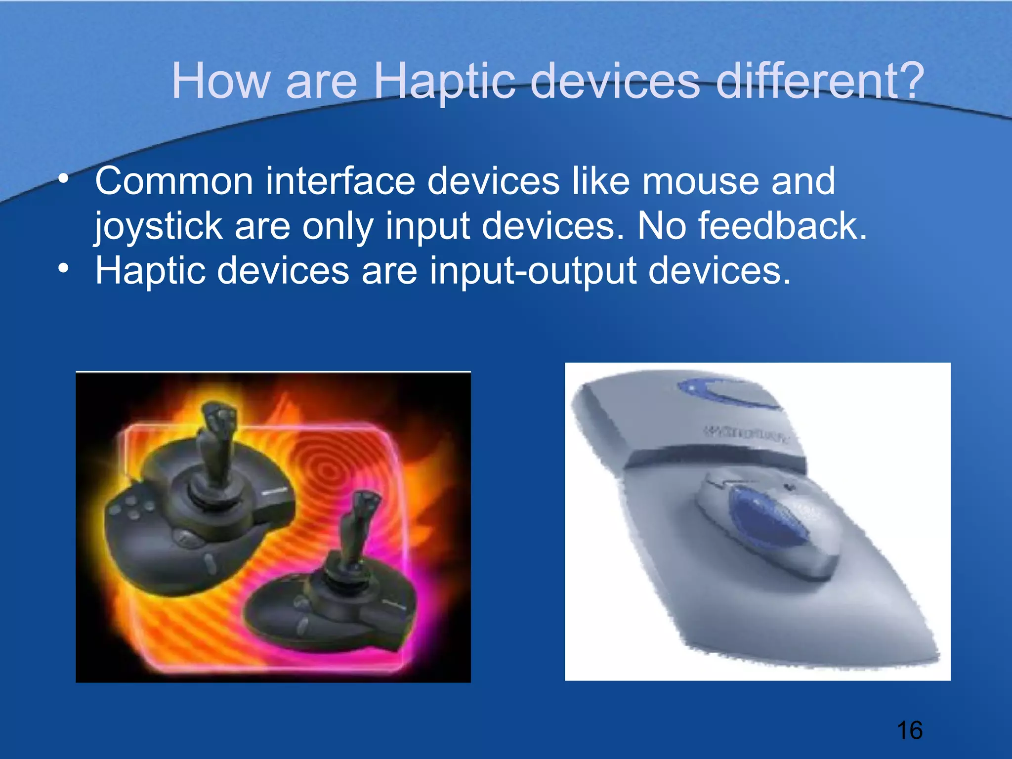 How are Haptic devices different?
• Common interface devices like mouse and
  joystick are only input devices. No feedback.
• Haptic devices are input-output devices.




                                                  16
 