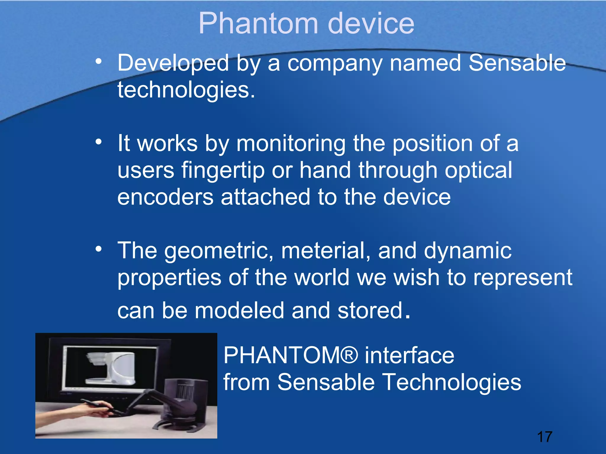 Phantom device
• Developed by a company named Sensable
  technologies.

• It works by monitoring the position of a
  users fingertip or hand through optical
  encoders attached to the device

• The geometric, meterial, and dynamic
  properties of the world we wish to represent
  can be modeled and stored.
            PHANTOM® interface
            from Sensable Technologies

                                             17
 