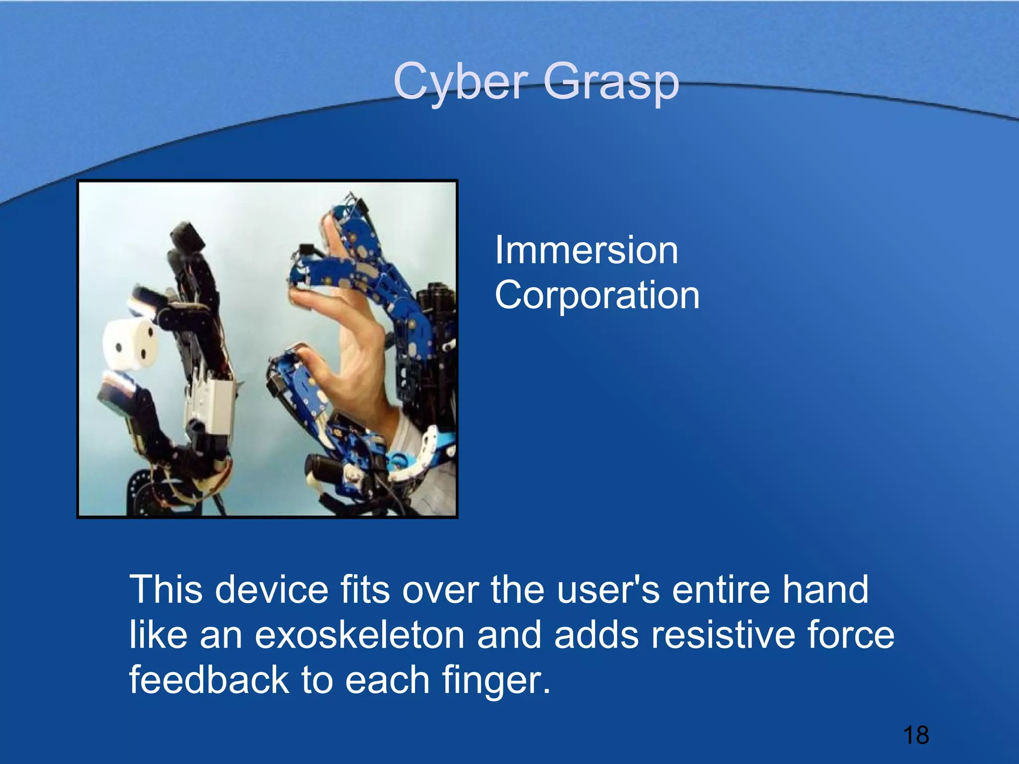 Cyber Grasp


                    Immersion
                    Corporation




This device fits over the user's entire hand
like an exoskeleton and adds resistive force
feedback to each finger.
                                               18
 