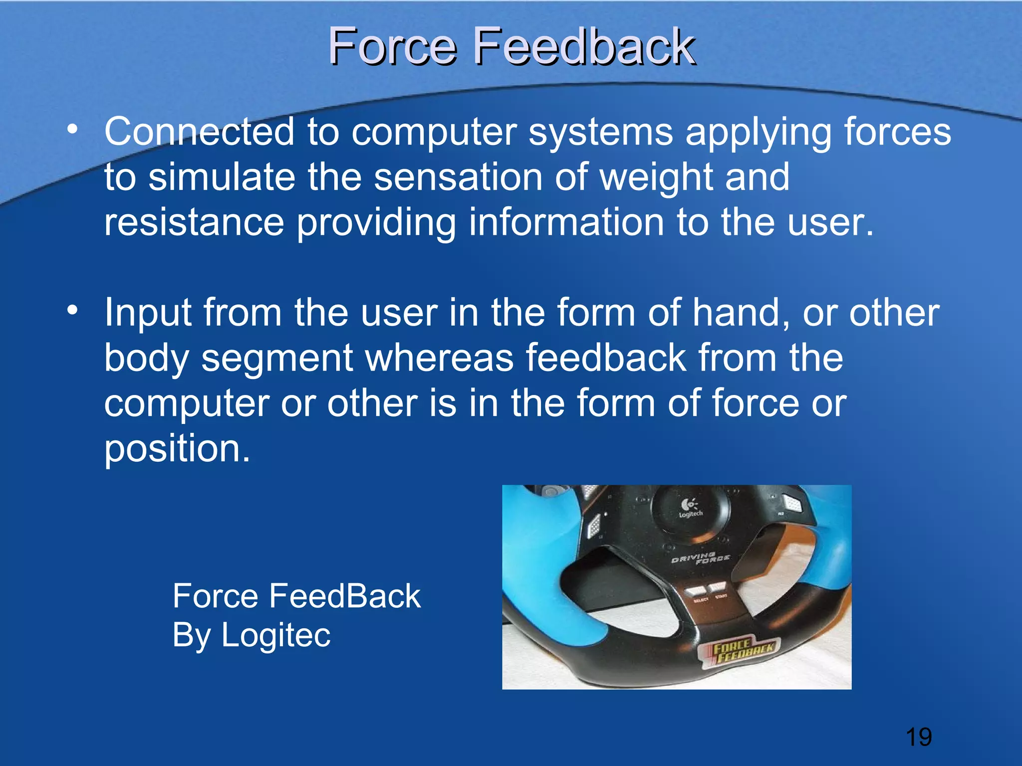 Force Feedback
• Connected to computer systems applying forces
  to simulate the sensation of weight and
  resistance providing information to the user.

• Input from the user in the form of hand, or other
  body segment whereas feedback from the
  computer or other is in the form of force or
  position.


      Force FeedBack
      By Logitec

                                                19
 