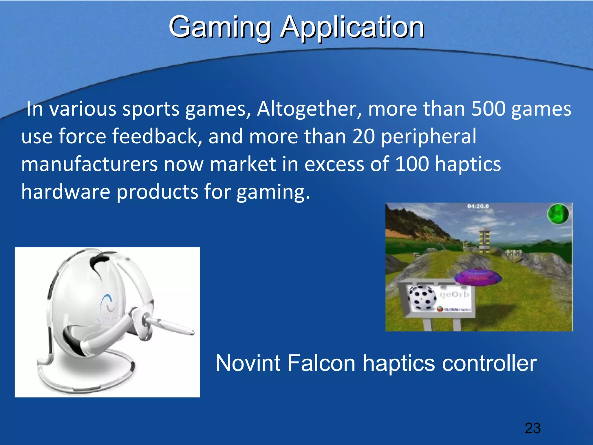 Gaming Application

In various sports games, Altogether, more than 500 games
use force feedback, and more than 20 peripheral
manufacturers now market in excess of 100 haptics
hardware products for gaming.




                   Novint Falcon haptics controller

                                                   23
 