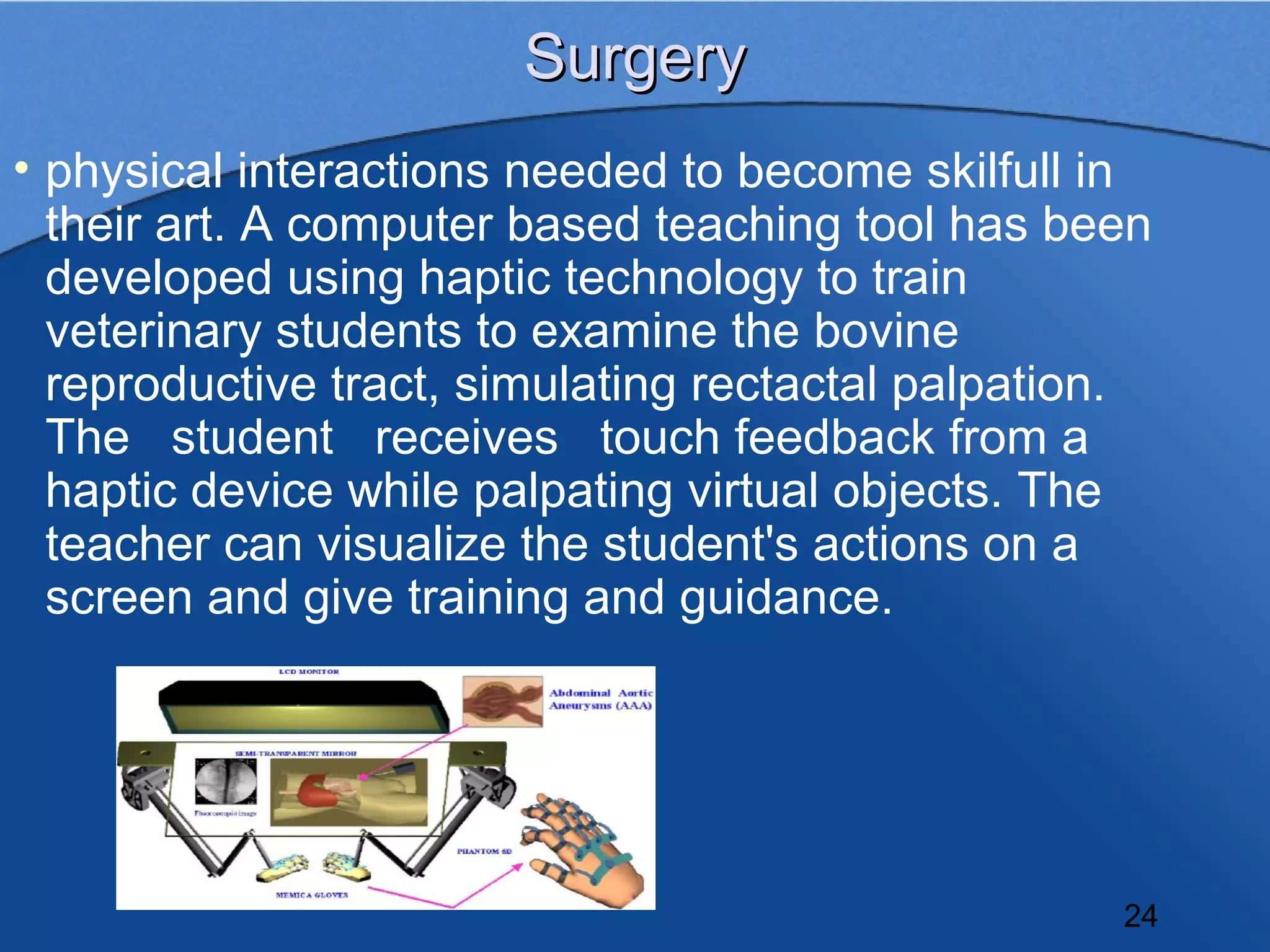 Surgery
• physical interactions needed to become skilfull in
  their art. A computer based teaching tool has been
  developed using haptic technology to train
  veterinary students to examine the bovine
  reproductive tract, simulating rectactal palpation.
  The student receives touch feedback from a
  haptic device while palpating virtual objects. The
  teacher can visualize the student's actions on a
  screen and give training and guidance.




                                                   24
 