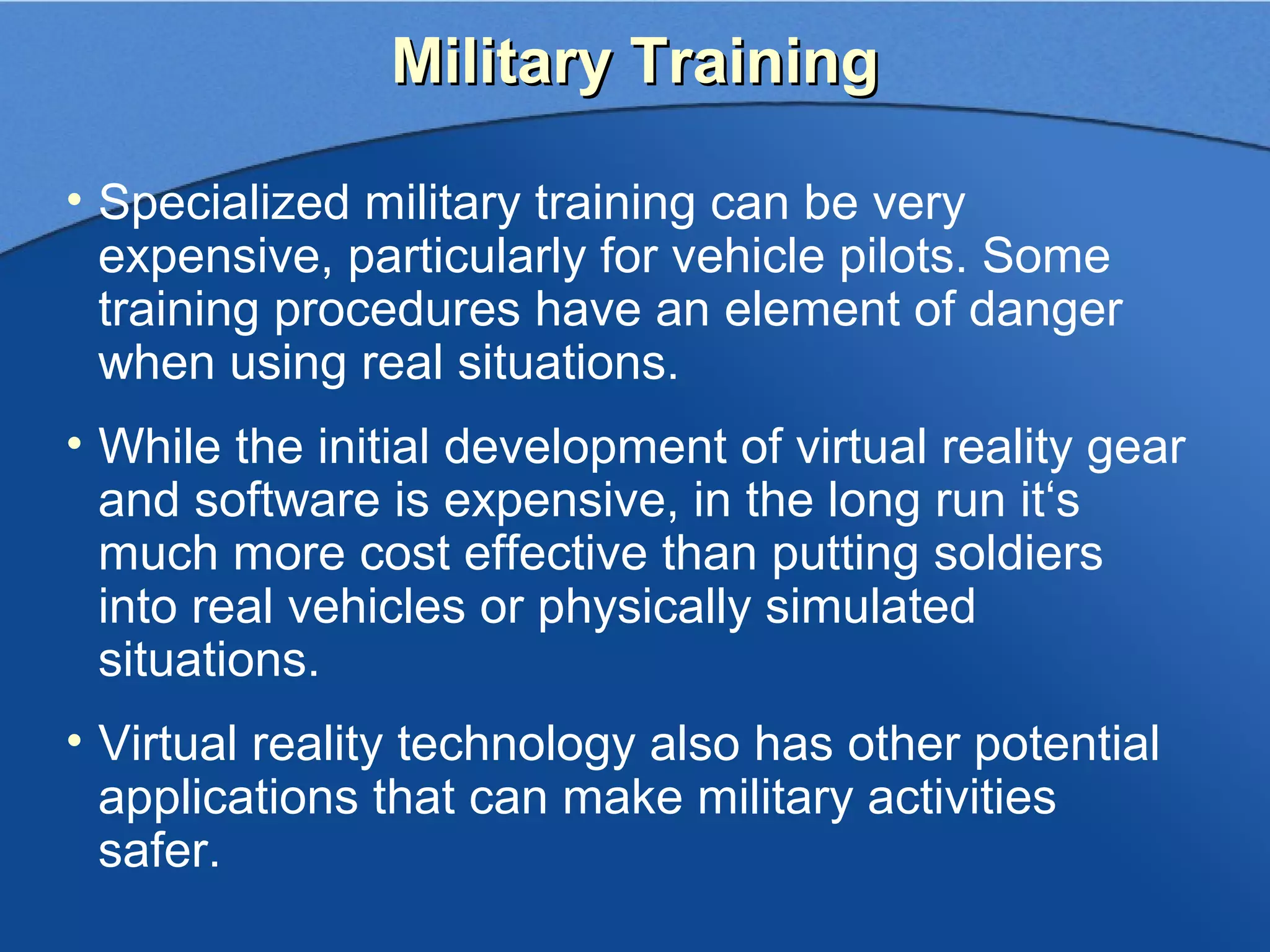 Military Training

• Specialized military training can be very
  expensive, particularly for vehicle pilots. Some
  training procedures have an element of danger
  when using real situations.
• While the initial development of virtual reality gear
  and software is expensive, in the long run it‘s
  much more cost effective than putting soldiers
  into real vehicles or physically simulated
  situations.
• Virtual reality technology also has other potential
  applications that can make military activities
  safer.
 