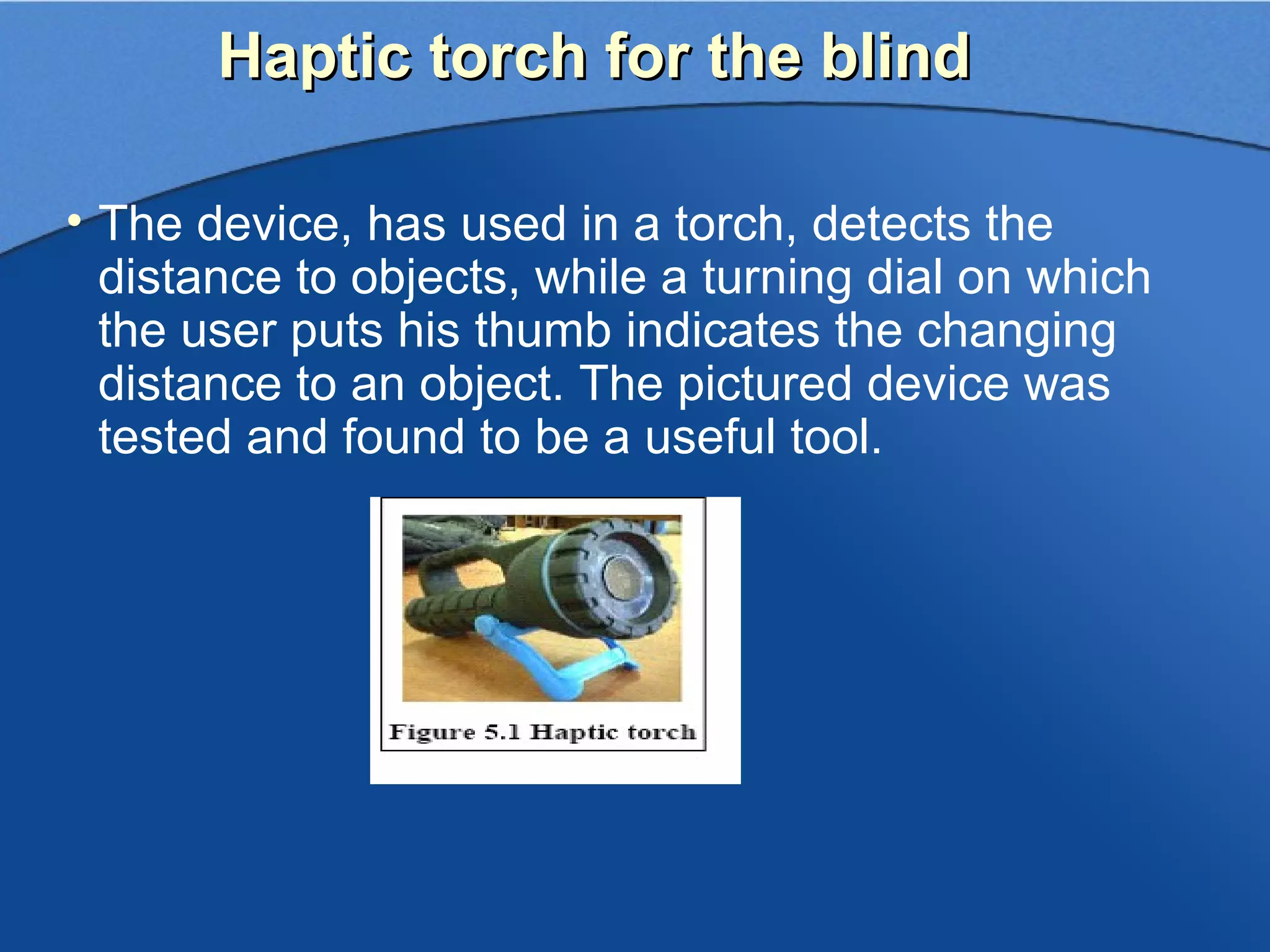 Haptic torch for the blind

• The device, has used in a torch, detects the
  distance to objects, while a turning dial on which
  the user puts his thumb indicates the changing
  distance to an object. The pictured device was
  tested and found to be a useful tool.
 