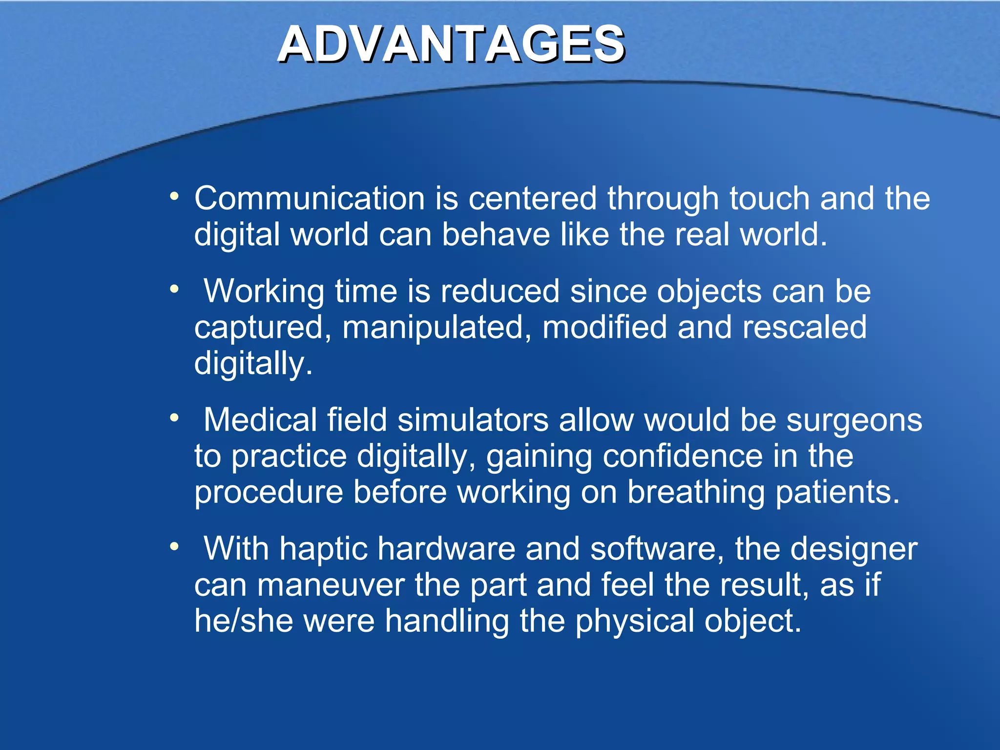 ADVANTAGES

• Communication is centered through touch and the
  digital world can behave like the real world.
• Working time is reduced since objects can be
  captured, manipulated, modified and rescaled
  digitally.
• Medical field simulators allow would be surgeons
  to practice digitally, gaining confidence in the
  procedure before working on breathing patients.
• With haptic hardware and software, the designer
  can maneuver the part and feel the result, as if
  he/she were handling the physical object.
 