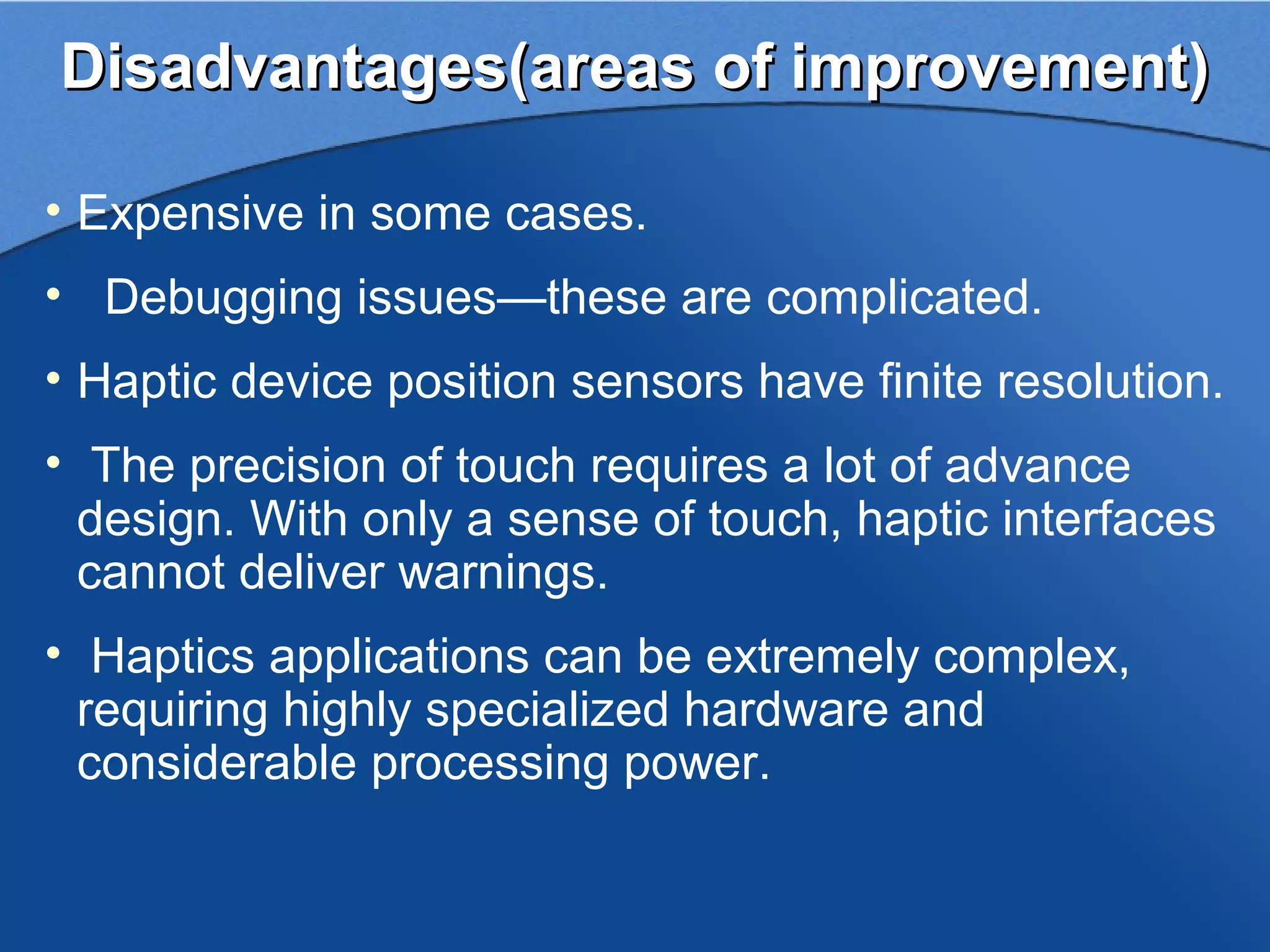 Disadvantages(areas of improvement)

• Expensive in some cases.
• Debugging issues—these are complicated.
• Haptic device position sensors have finite resolution.
• The precision of touch requires a lot of advance
  design. With only a sense of touch, haptic interfaces
  cannot deliver warnings.
• Haptics applications can be extremely complex,
  requiring highly specialized hardware and
  considerable processing power.
 