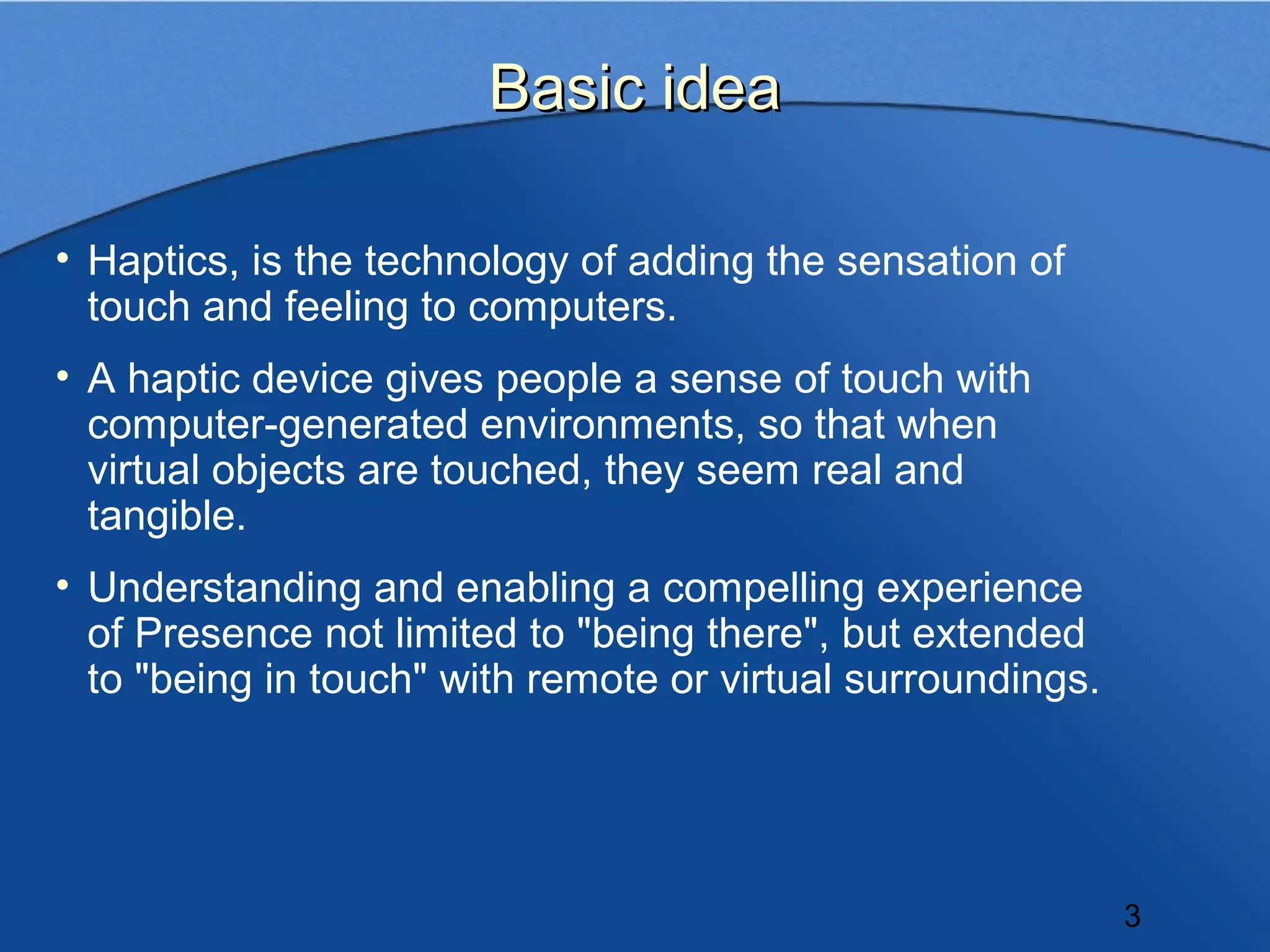 Basic idea

• Haptics, is the technology of adding the sensation of
  touch and feeling to computers.
• A haptic device gives people a sense of touch with
  computer-generated environments, so that when
  virtual objects are touched, they seem real and
  tangible.
• Understanding and enabling a compelling experience
  of Presence not limited to "being there", but extended
  to "being in touch" with remote or virtual surroundings.




                                                             3
 