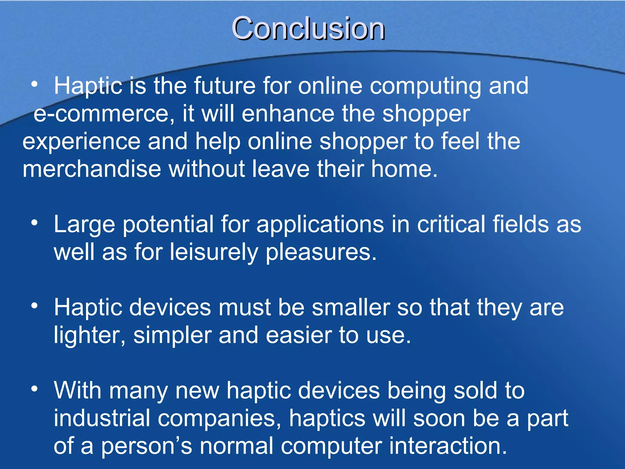 Conclusion
 • Haptic is the future for online computing and
 e-commerce, it will enhance the shopper
experience and help online shopper to feel the
merchandise without leave their home.

• Large potential for applications in critical fields as
  well as for leisurely pleasures.

• Haptic devices must be smaller so that they are
  lighter, simpler and easier to use.

• With many new haptic devices being sold to
  industrial companies, haptics will soon be a part
  of a person’s normal computer interaction.
 