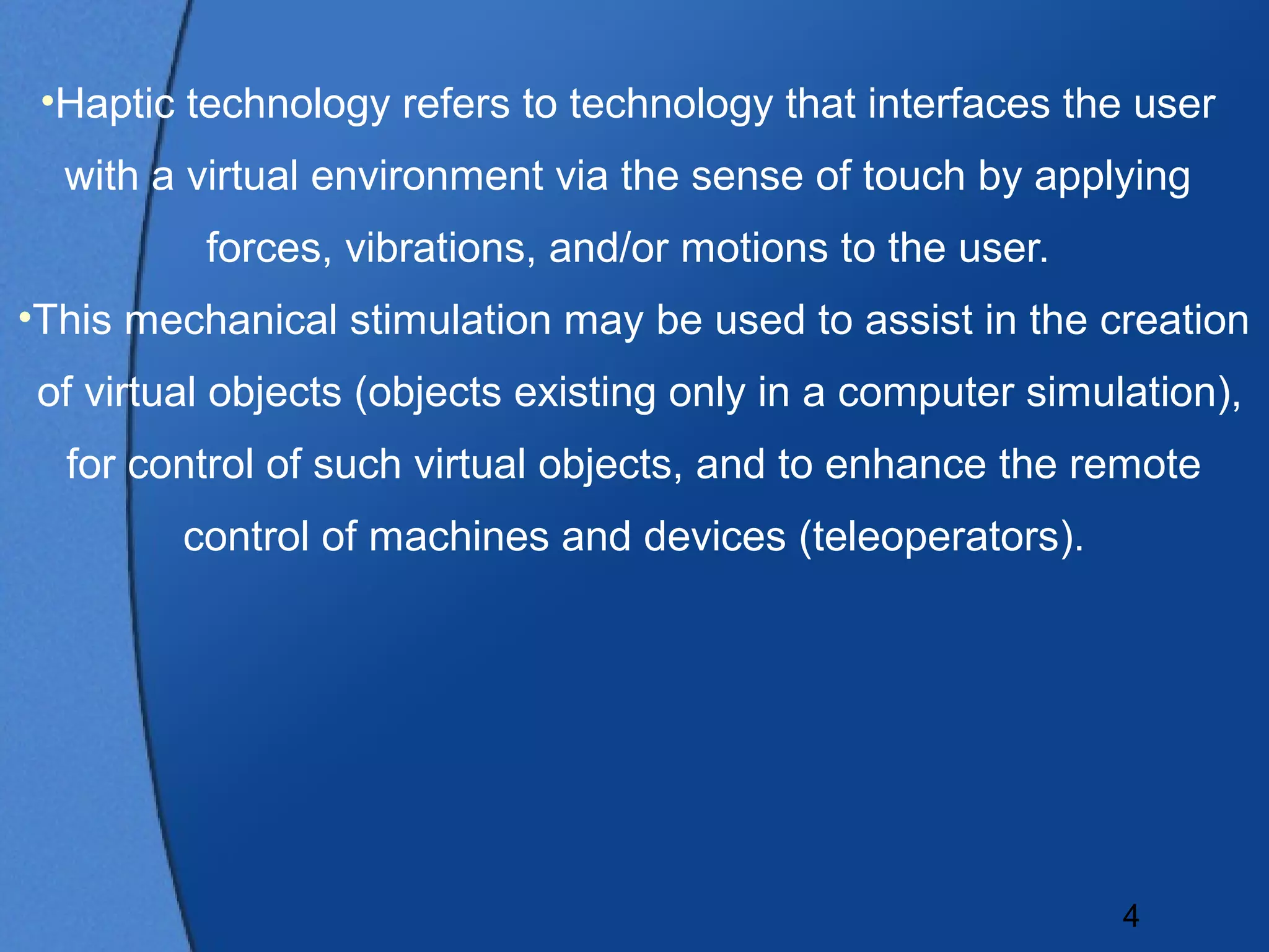 •Haptic technology refers to technology that interfaces the user
  with a virtual environment via the sense of touch by applying
          forces, vibrations, and/or motions to the user.
•This mechanical stimulation may be used to assist in the creation
 of virtual objects (objects existing only in a computer simulation),
  for control of such virtual objects, and to enhance the remote
         control of machines and devices (teleoperators).




                                                              4
 