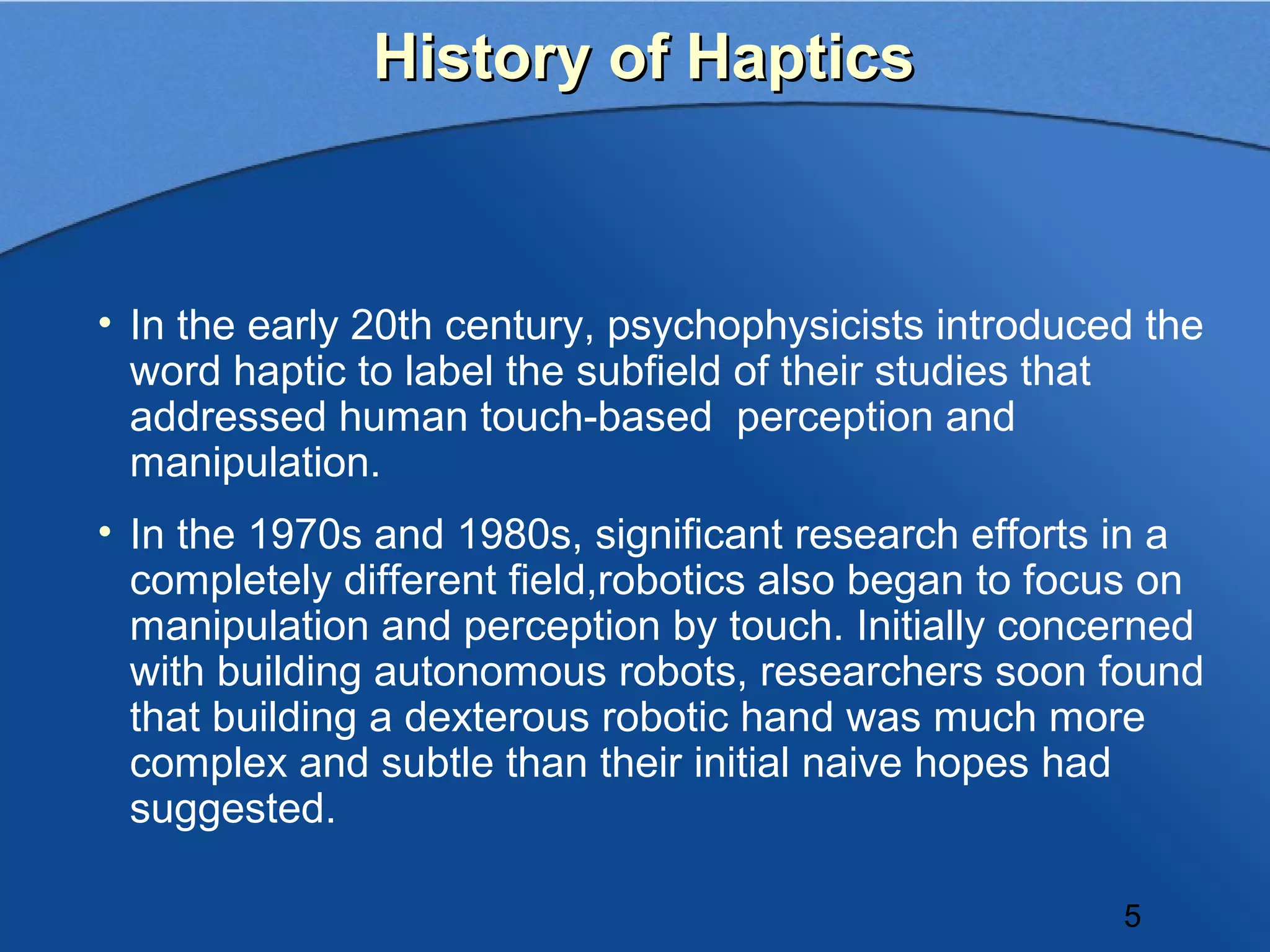 History of Haptics



• In the early 20th century, psychophysicists introduced the
  word haptic to label the subfield of their studies that
  addressed human touch-based perception and
  manipulation.
• In the 1970s and 1980s, significant research efforts in a
  completely different field,robotics also began to focus on
  manipulation and perception by touch. Initially concerned
  with building autonomous robots, researchers soon found
  that building a dexterous robotic hand was much more
  complex and subtle than their initial naive hopes had
  suggested.

                                                       5
 