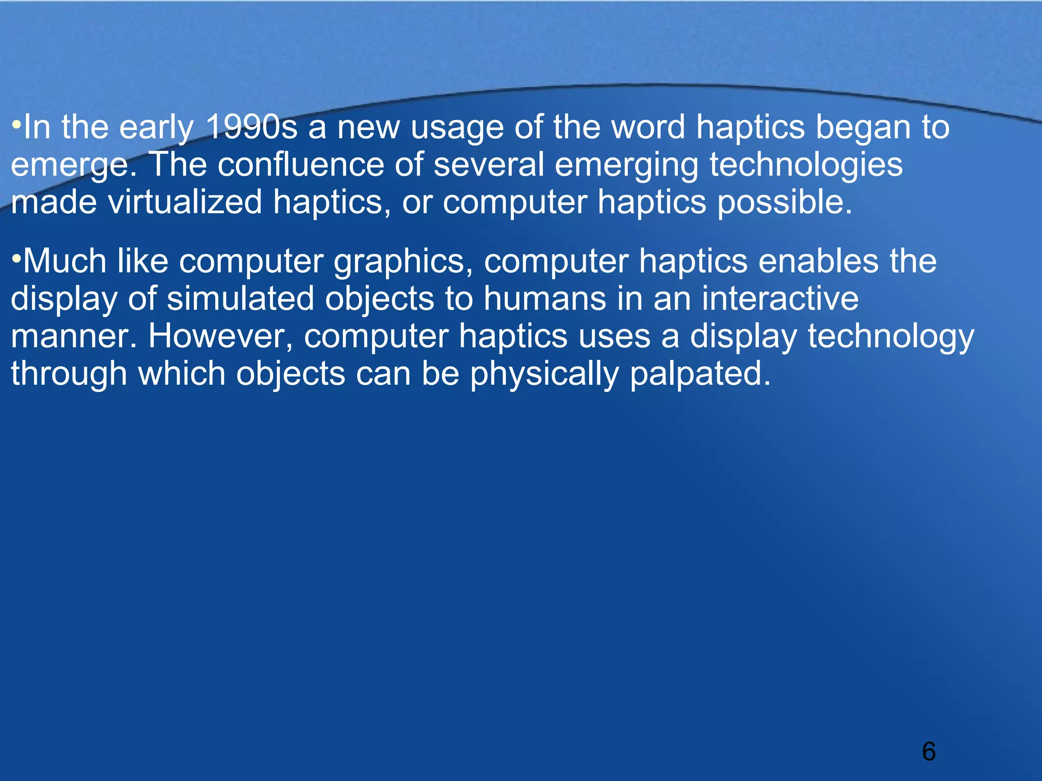 •In the early 1990s a new usage of the word haptics began to
emerge. The confluence of several emerging technologies
made virtualized haptics, or computer haptics possible.
•Much like computer graphics, computer haptics enables the
display of simulated objects to humans in an interactive
manner. However, computer haptics uses a display technology
through which objects can be physically palpated.




                                                          6
 