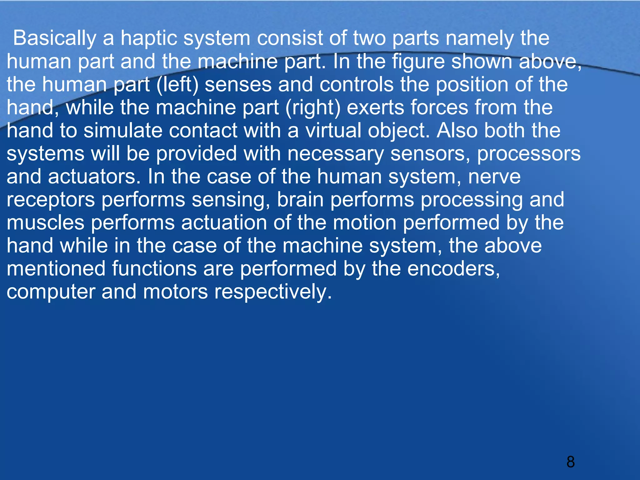 Basically a haptic system consist of two parts namely the
human part and the machine part. In the figure shown above,
the human part (left) senses and controls the position of the
hand, while the machine part (right) exerts forces from the
hand to simulate contact with a virtual object. Also both the
systems will be provided with necessary sensors, processors
and actuators. In the case of the human system, nerve
receptors performs sensing, brain performs processing and
muscles performs actuation of the motion performed by the
hand while in the case of the machine system, the above
mentioned functions are performed by the encoders,
computer and motors respectively.




                                                           8
 