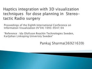 Haptics integration with 3D visualization techniques  for dose planning in  Stereo-tactic Radio surgery Pankaj Sharma(36921639) Proceedings of the Eighth International Conference on Information Visualization (IV’04) 1093-9547/04 “Reference : Ida Olofsson ReachIn Technologies Sweden, Karljohan Linkoping Univeristy Sweden” 